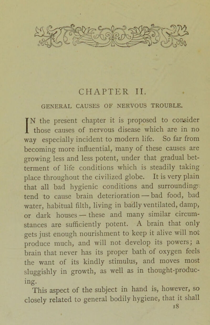 GENERAL CAUSES OF NERVOUS TROUBLE. IN the present chapter it is proposed to consider those causes of nervous disease which are in no way especially incident to modern life. So far from becoming more influential, many of these causes are growing less and less potent, under that gradual bet- terment of life conditions which is steadily taking place throughout the civilized globe. It is very plain that all bad hygienic conditions and surrounding?: tend to cause brain deterioration — bad food, bad water, habitual filth, living in badly ventilated, damp, or dark houses — these and many similar circum- stances are sufficiently potent. A brain that only gets just enough nourishment to keep it alive will not produce much, and will not develop its powers; a brain that never has its proper bath of oxygen feels the want of its kindly stimulus, and moves most sluggishly in growth, as well as in thought-produc- ing. This aspect of the subject in hand is, however, so closely related to general bodily hygiene, that it shall r8