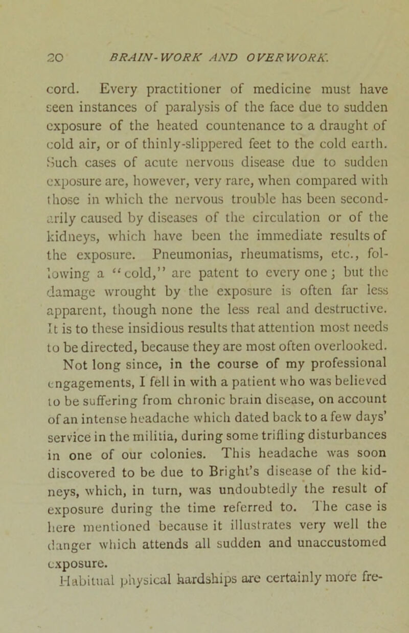 cord. Every practitioner of medicine must have seen instances of paralysis of the face due to sudden exposure of the heated countenance to a draught of cold air, or of thinly-slippered feet to the cold earth. Such cases of acute nervous disease due to sudden exposure are, however, very rare, when compared with those in which the nervous trouble has been second- arily caused by diseases of the circulation or of the kidneys, which have been the immediate results of the exposure. Pneumonias, rheumatisms, etc., fol- lowing a “cold,” are patent to every one; but the damage wrought by the exposure is often far less apparent, though none the less real and destructive. It is to these insidious results that attention most needs to be directed, because they are most often overlooked. Not long since, in the course of my professional engagements, I fell in with a patient who was believed to be suffering from chronic brain disease, on account of an intense headache which dated back to a few days’ service in the militia, during some trifling disturbances in one of our colonies. This headache was soon discovered to be due to Bright’s disease of the kid- neys, which, in turn, was undoubtedly the result of exposure during the time referred to. 1 he case is here mentioned because it illustrates very well the danger which attends all sudden and unaccustomed exposure. Habitual physical hardships are certainly more fre-