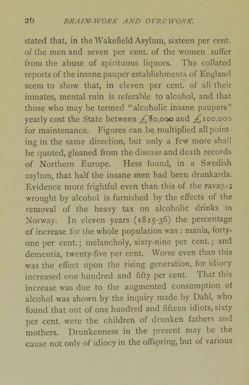 stated that, in the Wakefield Asylum, sixteen per cent, of the men and seven per cent, of the women suffer from the abuse of spirituous liquors. The collated reports of the insane pauper establishments of England seem to show that, in eleven per cent, of all their inmates, mental ruin is referable to alcohol, and that those who may be termed “alcoholic insane paupers” yearly cost the State between ^80.000 and ,£100,000 for maintenance. Figures can be multiplied all point- ing in the same direction, but only a few more shall be quoted, gleaned from the disease and death records of Northern Europe. Hess found, in a Swedish asylum, that half the insane men had been drunkards. Evidence more frightful even than this of the ravag--; wrought by alcohol is furnished by the effects of the removal of the heavy tax on alcoholic drinks in Norway. In eleven years (1825-36) the percentage of increase for the whole population was : mania, forty- one per cent.; melancholy, sixty-nine per cent.; and dementia, twenty-five per cent. Worse even than this was the effect upon the rising generation, for idiocy increased one hundred and fifty per cent. 1 hat this increase was due to the augmented consumption of alcohol was shown by the inquiry made by Dahl, who found that out of one hundred and fifteen idiots, sixty per cent, were the children of drunken fathers and mothers. Drunkenness in the present may be the cause not only of idiocy in the offspring, but of various