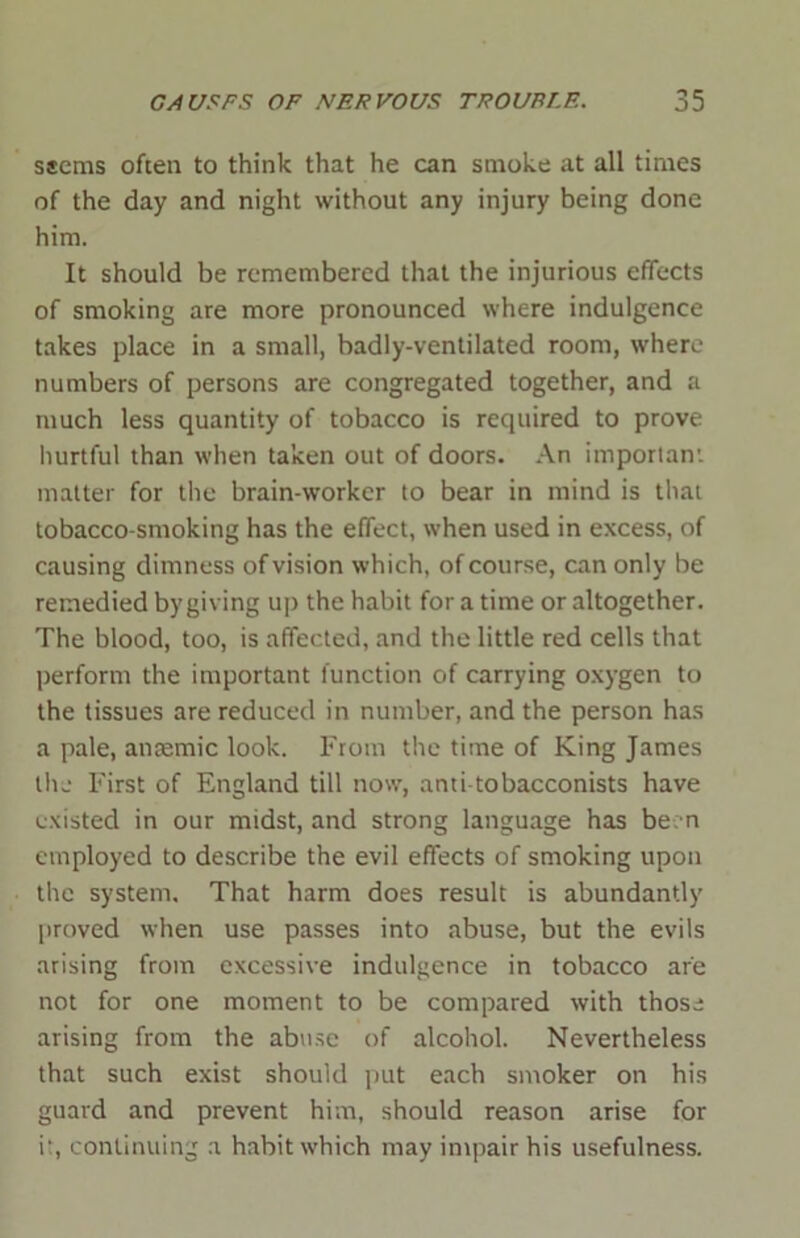 ssems often to think that he can smoke at all times of the day and night without any injury being done him. It should be remembered that the injurious effects of smoking are more pronounced where indulgence takes place in a small, badly-ventilated room, where numbers of persons are congregated together, and a much less quantity of tobacco is required to prove hurtful than when taken out of doors. An important matter for the brain-worker to bear in mind is that tobacco-smoking has the effect, when used in excess, of causing dimness of vision which, of course, can only be remedied by giving up the habit for a time or altogether. The blood, too, is affected, and the little red cells that perform the important function of carrying oxygen to the tissues are reduced in number, and the person has a pale, anaemic look. From the time of King James the First of England till now, anti tobacconists have existed in our midst, and strong language has be-n employed to describe the evil effects of smoking upon the system. That harm does result is abundantly proved when use passes into abuse, but the evils arising from excessive indulgence in tobacco are not for one moment to be compared with those arising from the abuse of alcohol. Nevertheless that such exist should put each smoker on his guard and prevent him, should reason arise for it, continuing a habit which may impair his usefulness.