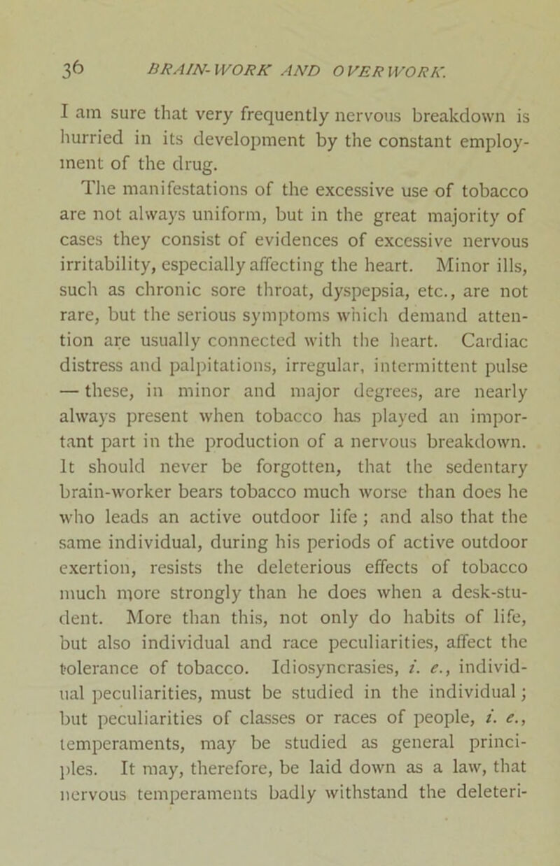 I am sure that very frequently nervous breakdown is hurried in its development by the constant employ- ment of the drug. The manifestations of the excessive use of tobacco are not always uniform, but in the great majority of cases they consist of evidences of excessive nervous irritability, especially affecting the heart. Minor ills, such as chronic sore throat, dyspepsia, etc., are not rare, but the serious symptoms which demand atten- tion are usually connected with the heart. Cardiac distress and palpitations, irregular, intermittent pulse — these, in minor and major degrees, are nearly always present when tobacco has played an impor- tant part in the production of a nervous breakdown. It should never be forgotten, that the sedentary brain-worker bears tobacco much worse than does he who leads an active outdoor life ; and also that the same individual, during his periods of active outdoor exertion, resists the deleterious effects of tobacco much more strongly than he does when a desk-stu- dent. More than this, not only do habits of life, but also individual and race peculiarities, affect the tolerance of tobacco. Idiosyncrasies, i. e., individ- ual peculiarities, must be studied in the individual; but peculiarities of classes or races of people, i. e., temperaments, may be studied as general princi- ples. It may, therefore, be laid down as a law, that nervous temperaments badly withstand the deleteri-