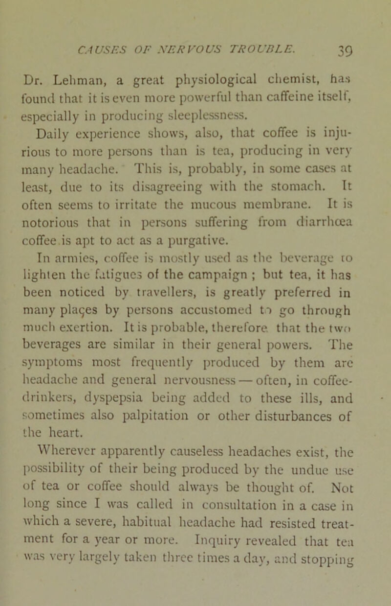 Dr. Lehman, a great physiological chemist, has found that it is even more powerful than caffeine itself , especially in producing sleeplessness. Daily experience shows, also, that coffee is inju- rious to more persons than is tea, producing in very many headache. This is, probably, in some cases at least, due to its disagreeing with the stomach. It often seems to irritate the mucous membrane. It is notorious that in persons suffering from diarrhoea coffee is apt to act as a purgative. In armies, coffee is mostly used as the beverage to lighten the fatigues of the campaign ; but tea, it has been noticed by travellers, is greatly preferred in many plages by persons accustomed to go through much exertion. It is probable, therefore that the two beverages are similar in their general powers. The symptoms most frequently produced by them are headache and general nervousness — often, in coffee- drinkers, dyspepsia being added to these ills, and sometimes also palpitation or other disturbances of the heart. Wherever apparently causeless headaches exist, the possibility of their being produced by the undue use of tea or coffee should always be thought of. Not long since I was called in consultation in a case in which a severe, habitual headache had resisted treat- ment for a year or more. Inquiry revealed that tea was very largely taken three times a day, and stopping