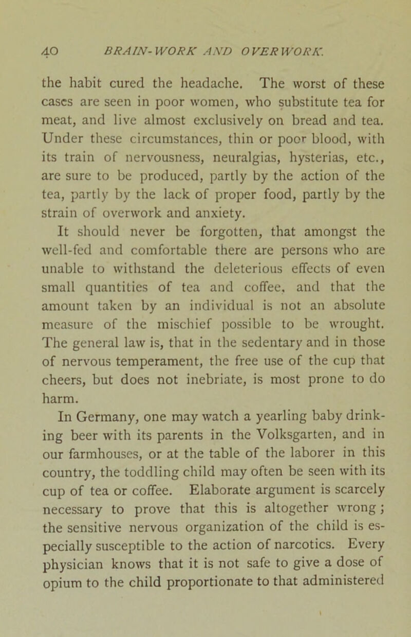 the habit cured the headache. The worst of these cases are seen in poor women, who substitute tea for meat, and live almost exclusively on bread and tea. Under these circumstances, thin or poor blood, with its train of nervousness, neuralgias, hysterias, etc., are sure to be produced, partly by the action of the tea, partly by the lack of proper food, partly by the strain of overwork and anxiety. It should never be forgotten, that amongst the well-fed and comfortable there are persons who are unable to withstand the deleterious effects of even small quantities of tea and coffee, and that the amount taken by an individual is not an absolute measure of the mischief possible to be wrought. The general law is, that in the sedentary and in those of nervous temperament, the free use of the cup that cheers, but does not inebriate, is most prone to do harm. In Germany, one may watch a yearling baby drink- ing beer with its parents in the Volksgarten, and in our farmhouses, or at the table of the laborer in this country, the toddling child may often be seen with its cup of tea or coffee. Elaborate argument is scarcely necessary to prove that this is altogether wrong; the sensitive nervous organization of the child is es- pecially susceptible to the action of narcotics. Every physician knows that it is not safe to give a dose of opium to the child proportionate to that administered