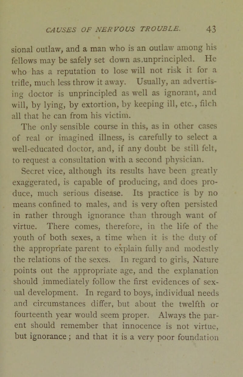 sional outlaw, and a man who is an outlaw among his fellows may be safely set down as.unprincipled. He who has a reputation to lose will not risk it for a trifle, much less throw it away. Usually, an advertis- ing doctor is unprincipled as well as ignorant, and will, by lying, by extortion, by keeping ill, etc., filch all that he can from his victim. The only sensible course in this, as in other cases of real or imagined illness, is carefully to select a well-educated doctor, and, if any doubt be still felt, to request a consultation with a second physician. Secret vice, although its results have been greatly exaggerated, is capable of producing, and does pro- duce, much serious disease. Its practice is by no means confined to males, and is very often persisted in rather through ignorance than through want of virtue. There comes, therefore, in the life of the youth of both sexes, a time when it is the duty of the appropriate parent to explain fully and modestly the relations of the sexes. In regard to girls, Nature points out the appropriate age, and the explanation should immediately follow the first evidences of sex- ual development. In regard to boys, individual needs and circumstances differ, but about the twelfth or fourteenth year would seem proper. Always the par- ent should remember that innocence is not virtue, but ignorance; and that it is a very poor foundation