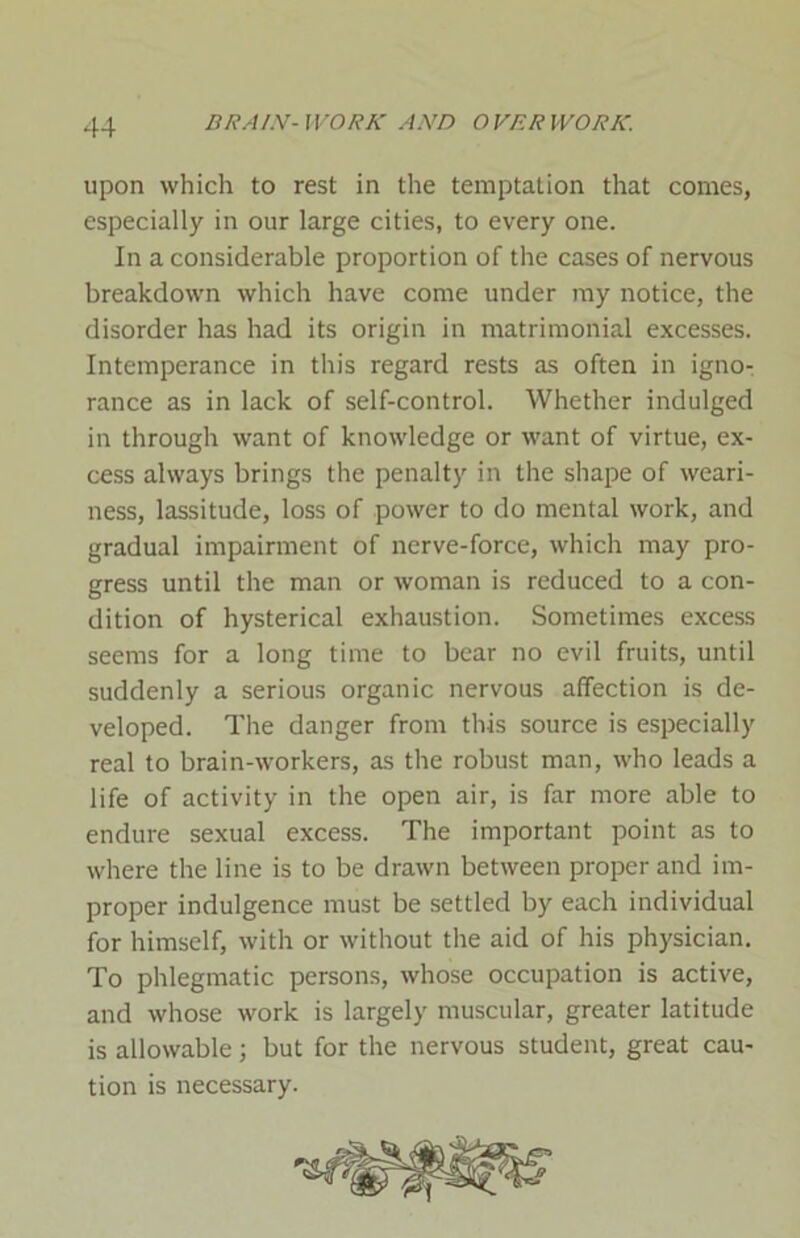 upon which to rest in the temptation that comes, especially in our large cities, to every one. In a considerable proportion of the cases of nervous breakdown which have come under my notice, the disorder has had its origin in matrimonial excesses. Intemperance in this regard rests as often in igno- rance as in lack of self-control. Whether indulged in through want of knowledge or want of virtue, ex- cess always brings the penalty in the shape of weari- ness, lassitude, loss of power to do mental work, and gradual impairment of nerve-force, which may pro- gress until the man or woman is reduced to a con- dition of hysterical exhaustion. Sometimes excess seems for a long time to bear no evil fruits, until suddenly a serious organic nervous affection is de- veloped. The danger from this source is especially real to brain-workers, as the robust man, who leads a life of activity in the open air, is far more able to endure sexual excess. The important point as to where the line is to be drawn between proper and im- proper indulgence must be settled by each individual for himself, with or without the aid of his physician. To phlegmatic persons, whose occupation is active, and whose work is largely muscular, greater latitude is allowable; but for the nervous student, great cau- tion is necessary.