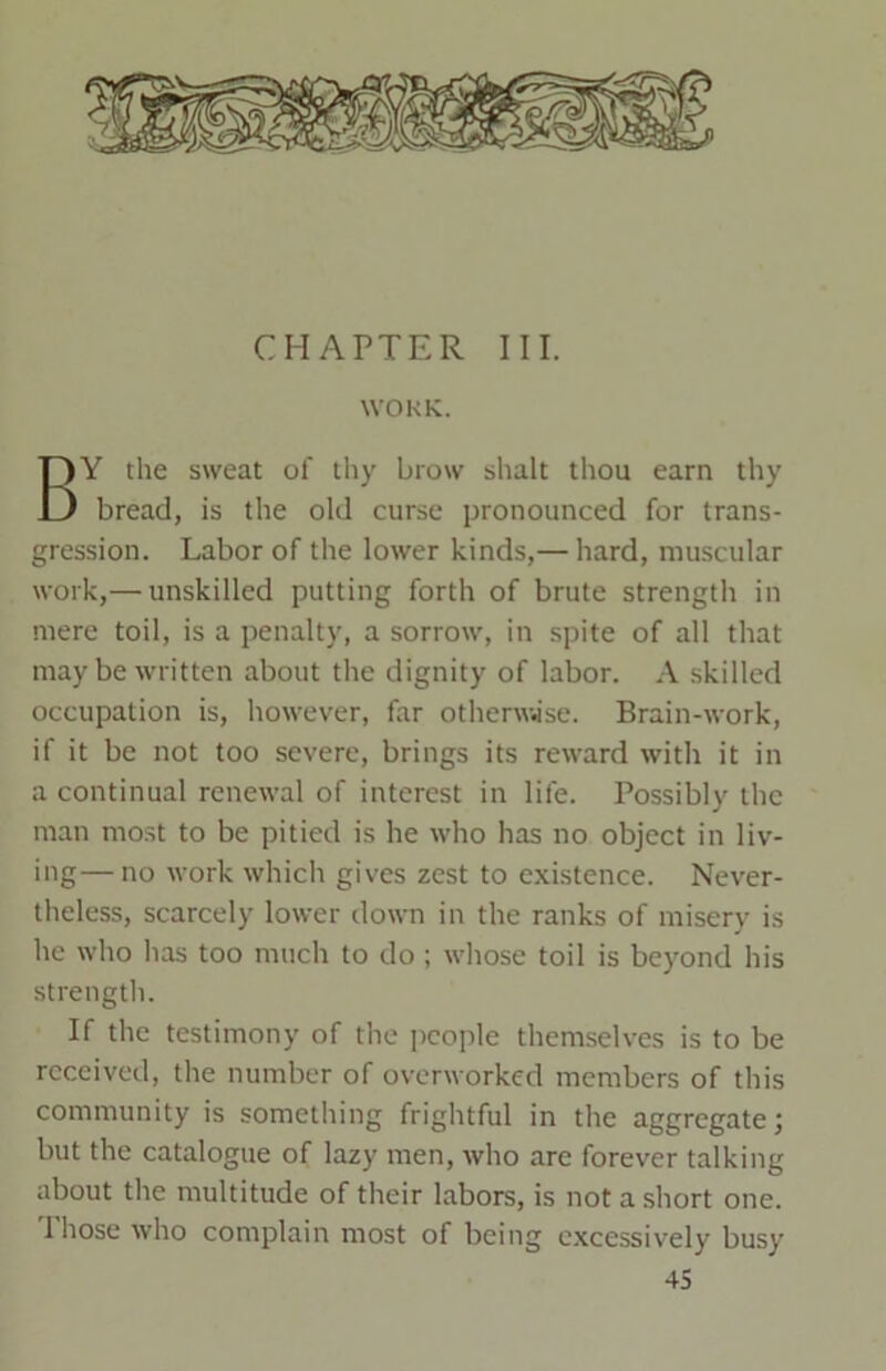 CHAPTER III. WORK. BY the sweat of thy brow shalt thou earn thy bread, is the old curse pronounced for trans- gression. Labor of the lower kinds,— hard, muscular work,— unskilled putting forth of brute strength in mere toil, is a penalty, a sorrow, in spite of all that may be written about the dignity of labor. A skilled occupation is, however, far otherwise. Brain-work, if it be not too severe, brings its reward with it in a continual renewal of interest in life. Possibly the man most to be pitied is he who has no object in liv- ing— no work which gives zest to existence. Never- theless, scarcely lower down in the ranks of misery is he who has too much to do ; whose toil is beyond his strength. If the testimony of the people themselves is to be received, the number of overworked members of this community is something frightful in the aggregate; but the catalogue of lazy men, who are forever talking about the multitude of their labors, is not a short one. 1 hose who complain most of being excessively busy
