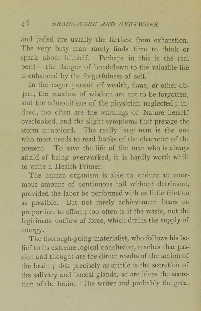 and jaded are usually the farthest from exhaustion. The very busy man rarely finds time to think or speak about himself. Perhaps in this is the real peril — the danger of breakdown to the valuable life is enhanced by the forgetfulness of self. In the eager pursuit of wealth, fame, or other ob- ject, the maxims of wisdom are apt to be forgotten, and the admonitions of the physician neglected; in- deed, too often are the warnings of Nature herself overlooked, and the slight symptoms that presage the storm unnoticed. The really busy man is the one who most needs to read books of the character of the present. To save the life of the man who is always afraid of being overworked, it is hardly worth while to write a Health Primer. The human organism is able to endure an enor- mous amount of continuous toil without detriment, provided the labor be performed with as little friction as possible. But not rarely achievement bears no proportion to effort; too often is it the waste, not the legitimate outflow of force, which drains the supply of energy. The thorough-going materialist, who follows his be- lief to its extreme logical conclusion, teaches that pas- sion and thought are the direct results of the action of the brain ; that precisely as spittle is the secretion of the salivary and buccal glands, so are ideas the secre- tion of the brain. The writer and probably the great