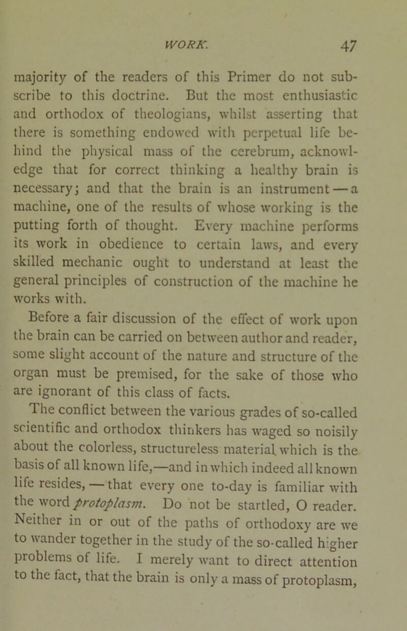 majority of the readers of this Primer do not sub- scribe to this doctrine. But the most enthusiastic and orthodox of theologians, whilst asserting that there is something endowed with perpetual life be- hind the physical mass of the cerebrum, acknowl- edge that for correct thinking a healthy brain is necessary; and that the brain is an instrument — a machine, one of the results of whose working is the putting forth of thought. Every machine performs its work in obedience to certain laws, and every skilled mechanic ought to understand at least the general principles of construction of the machine he works with. Before a fair discussion of the effect of work upon the brain can be carried on between author and reader, some slight account of the nature and structure of the organ must be premised, for the sake of those who are ignorant of this class of facts. The conflict between the various grades of so-called scientific and orthodox thinkers has waged so noisily about the colorless, structureless material which is the basis of all known life,—and in which indeed all known life resides, that every one to-day is familiar with the word protoplasm. Do not be startled, O reader. Neither in or out of the paths of orthodoxy are we to wander together in the study of the so-called higher problems of life. I merely want to direct attention to the lact, that the brain is only a mass of protoplasm,