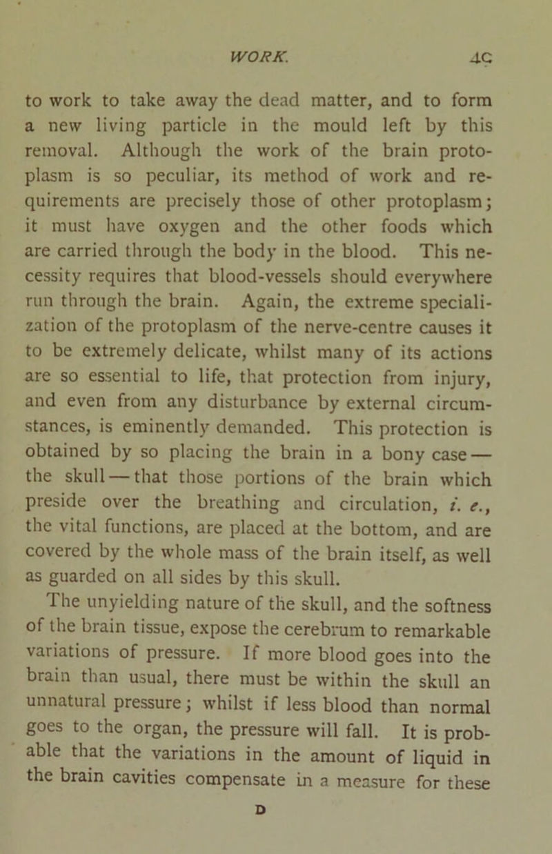 to work to take away the dead matter, and to form a new living particle in the mould left by this removal. Although the work of the brain proto- plasm is so peculiar, its method of work and re- quirements are precisely those of other protoplasm; it must have oxygen and the other foods which are carried through the body in the blood. This ne- cessity requires that blood-vessels should everywhere run through the brain. Again, the extreme speciali- zation of the protoplasm of the nerve-centre causes it to be extremely delicate, whilst many of its actions are so essential to life, that protection from injury, and even from any disturbance by external circum- stances, is eminently demanded. This protection is obtained by so placing the brain in a bony case — the skull — that those portions of the brain which preside over the breathing and circulation, i. e., the vital functions, are placed at the bottom, and are covered by the whole mass of the brain itself, as well as guarded on all sides by this skull. The unyielding nature of the skull, and the softness of the brain tissue, expose the cerebrum to remarkable variations of pressure. If more blood goes into the brain than usual, there must be within the skull an unnatural pressure; whilst if less blood than normal goes to the organ, the pressure will fall. It is prob- able that the variations in the amount of liquid in the brain cavities compensate in a measure for these D