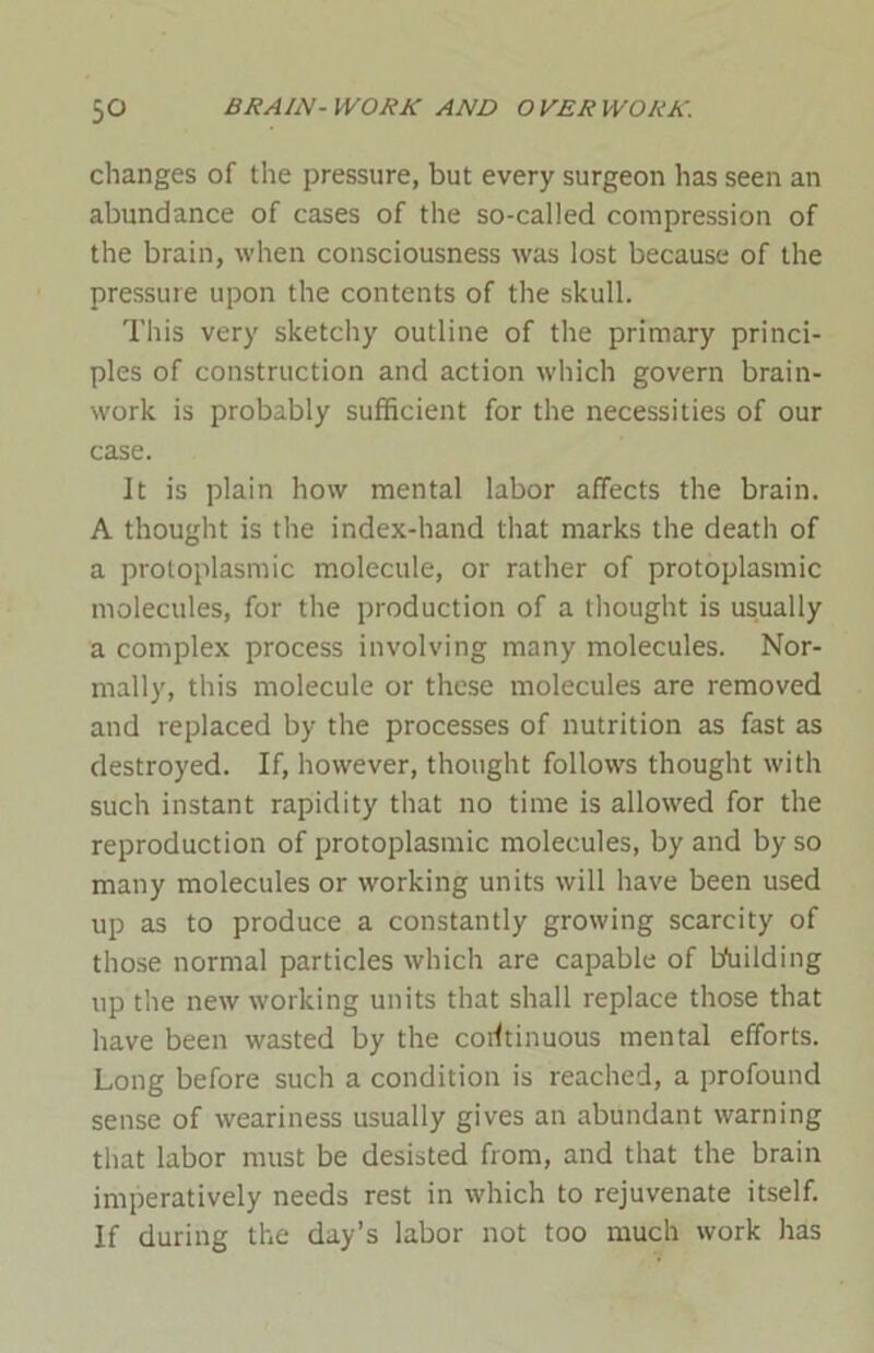 changes of the pressure, but every surgeon has seen an abundance of cases of the so-called compression of the brain, when consciousness was lost because of the pressure upon the contents of the skull. This very sketchy outline of the primary princi- ples of construction and action which govern brain- work is probably sufficient for the necessities of our case. It is plain how mental labor affects the brain. A thought is the index-hand that marks the death of a protoplasmic molecule, or rather of protoplasmic molecules, for the production of a thought is usually a complex process involving many molecules. Nor- mally, this molecule or these molecules are removed and replaced by the processes of nutrition as fast as destroyed. If, however, thought follows thought with such instant rapidity that no time is allowed for the reproduction of protoplasmic molecules, by and by so many molecules or working units will have been used up as to produce a constantly growing scarcity of those normal particles which are capable of building up the new working units that shall replace those that have been wasted by the continuous mental efforts. Long before such a condition is reached, a profound sense of weariness usually gives an abundant warning that labor must be desisted from, and that the brain imperatively needs rest in which to rejuvenate itself. If during the day’s labor not too much work has