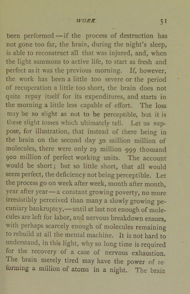 been performed—if the process of destruction has not gone too far, the brain, during the night’s sleep, is able to reconstruct all that was injured, and, when the light summons to active life, to start as fresh and perfect as it was the previous morning. If, however, the work has been a little too severe or the period of recuperation a little too short, the brain does not quite repay itself for its expenditures, and starts in the morning a little less capable of effort. The loss may be so slight as not to be perceptible, but it is these slight losses which ultimately tell. Let us sup- pose, for illustration, that instead of there being in the brain on the second day 30 million million of molecules, there were only 29 million 999 thousand 900 million of perfect working units. The account would be short; but so little short, that all would seem perfect, the deficiency not being perceptible. Let the process go on week after week, month after month, year after year—a constant growing poverty, no more irresistibly perceived than many a slowly growing pe- cuniary bankruptcy,—until at last not enough of mole- cules are left for labor, and nervous breakdown ensues, with perhaps scarcely enough of molecules remaining to rebuild at all the mental machine. It is not hard to understand, in this light, why so long time is required for the recovery of a case of nervous exhaustion. The brain merely tired may have the power of re- forming a million of atoms in a night. The brain