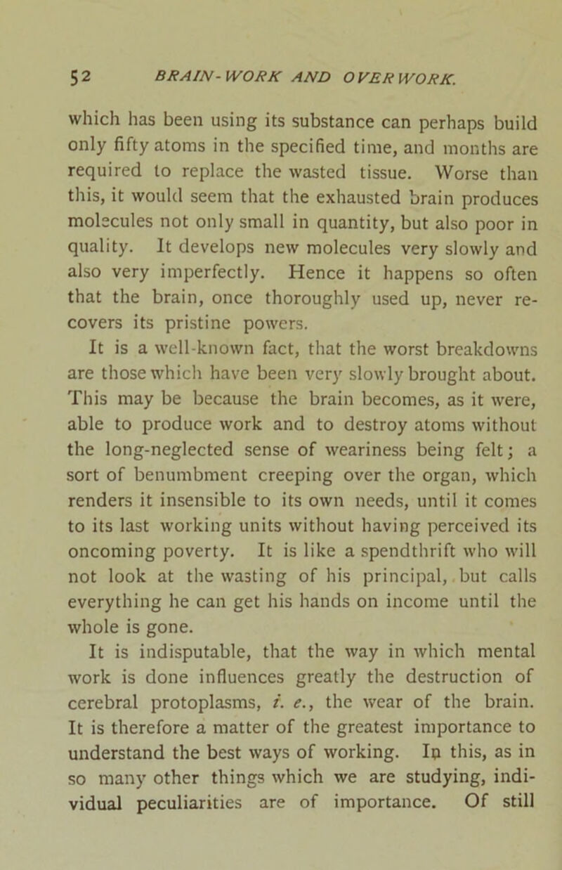 which lias been using its substance can perhaps build only fifty atoms in the specified time, and months are required to replace the wasted tissue. Worse than this, it would seem that the exhausted brain produces molecules not only small in quantity, but also poor in quality. It develops new molecules very slowly and also very imperfectly. Hence it happens so often that the brain, once thoroughly used up, never re- covers its pristine powers. It is a well-known fact, that the worst breakdowns are those which have been very slowly brought about. This may be because the brain becomes, as it were, able to produce work and to destroy atoms without the long-neglected sense of weariness being felt; a sort of benumbment creeping over the organ, which renders it insensible to its own needs, until it comes to its last working units without having perceived its oncoming poverty. It is like a spendthrift who will not look at the wasting of his principal, but calls everything he can get his hands on income until the whole is gone. It is indisputable, that the way in which mental work is done influences greatly the destruction of cerebral protoplasms, i. e., the wear of the brain. It is therefore a matter of the greatest importance to understand the best ways of working. In this, as in so many other things which we are studying, indi- vidual peculiarities are of importance. Of still