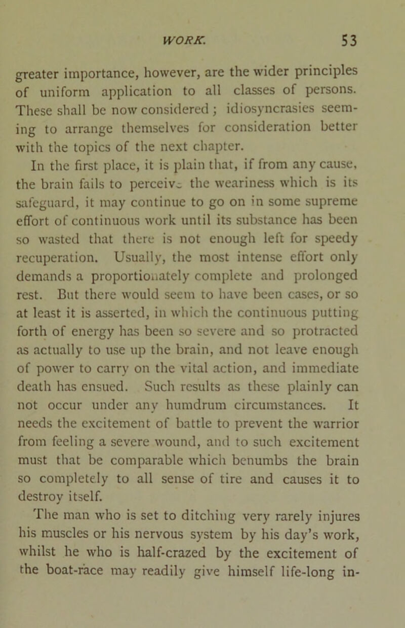 greater importance, however, are the wider principles of uniform application to all classes of persons. These shall be now considered ; idiosyncrasies seem- ing to arrange themselves for consideration better with the topics of the next chapter. In the first place, it is plain that, if from any cause, the brain fails to perceive the weariness which is its safeguard, it may continue to go on in some supreme effort of continuous work until its substance has been so wasted that there is not enough left for speedy recuperation. Usually, the most intense effort only- demands a proportionately complete and prolonged rest. But there would seem to have been cases, or so at least it is asserted, in which the continuous putting forth of energy has been so severe and so protracted as actually to use up the brain, and not leave enough of power to carry on the vital action, and immediate death has ensued. Such results as these plainly can not occur under any humdrum circumstances. It needs the excitement of battle to prevent the warrior from feeling a severe wound, and to such excitement must that be comparable which benumbs the brain so completely to all sense of tire and causes it to destroy itself. The man who is set to ditching very rarely injures his muscles or his nervous system by his day’s work, whilst he who is half-crazed by the excitement of the boat-race may readily give himself life-long in-