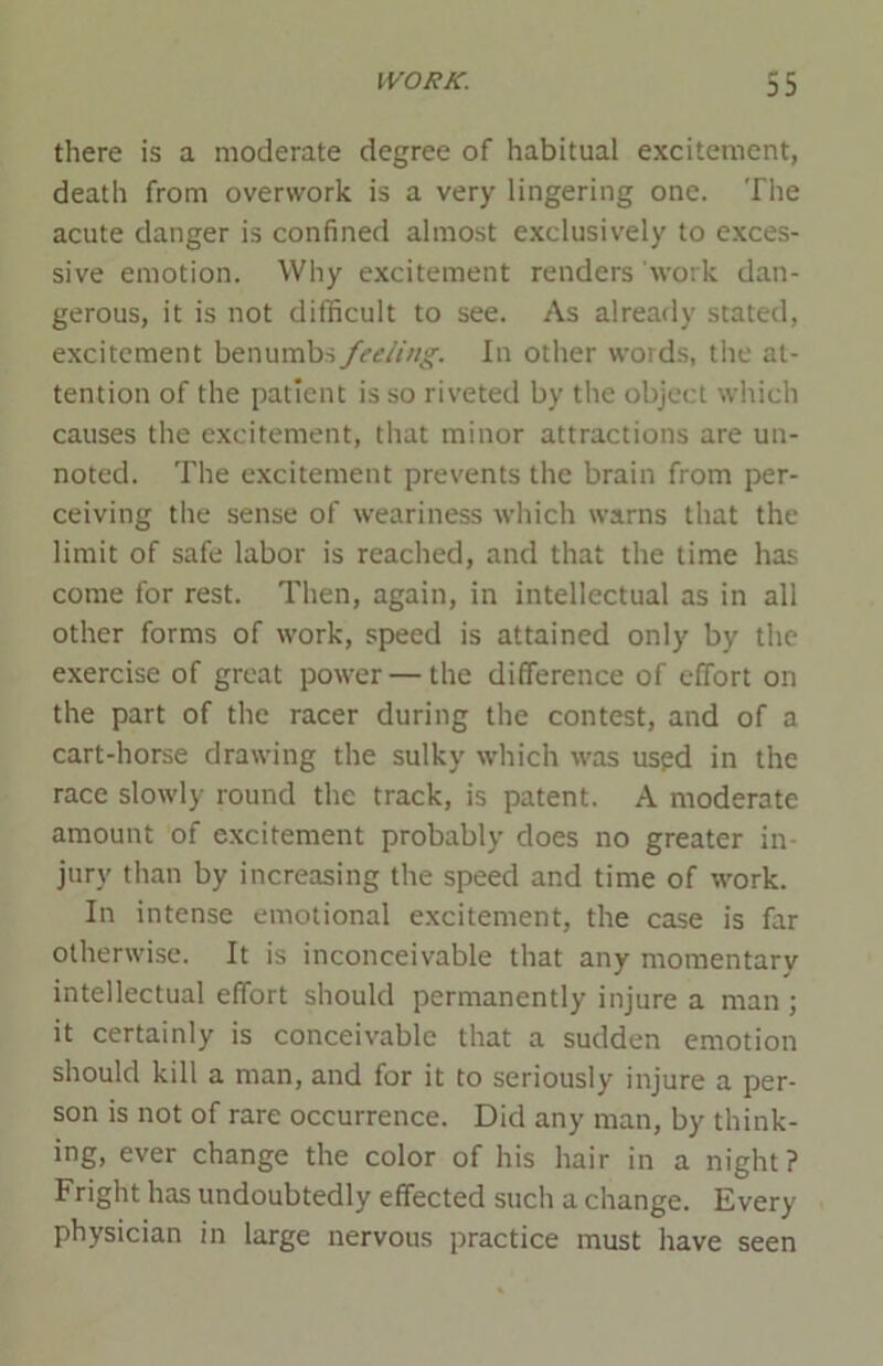 there is a moderate degree of habitual excitement, death from overwork is a very lingering one. The acute danger is confined almost exclusively to exces- sive emotion. Why excitement renders work dan- gerous, it is not difficult to see. As already stated, excitement benumbs feeling. In other words, the at- tention of the patient is so riveted by the object which causes the excitement, that minor attractions are un- noted. The excitement prevents the brain from per- ceiving the sense of weariness which warns that the limit of safe labor is reached, and that the time has come for rest. Then, again, in intellectual as in all other forms of work, speed is attained only by the exercise of great power — the difference of effort on the part of the racer during the contest, and of a cart-horse drawing the sulky which was used in the race slowly round the track, is patent. A moderate amount of excitement probably does no greater in- jury than by increasing the speed and time of work. In intense emotional excitement, the case is far otherwise. It is inconceivable that any momentary intellectual effort should permanently injure a man ; it certainly is conceivable that a sudden emotion should kill a man, and for it to seriously injure a per- son is not of rare occurrence. Did any man, by think- ing, ever change the color of his hair in a night ? Fright has undoubtedly effected such a change. Every physician in large nervous practice must have seen