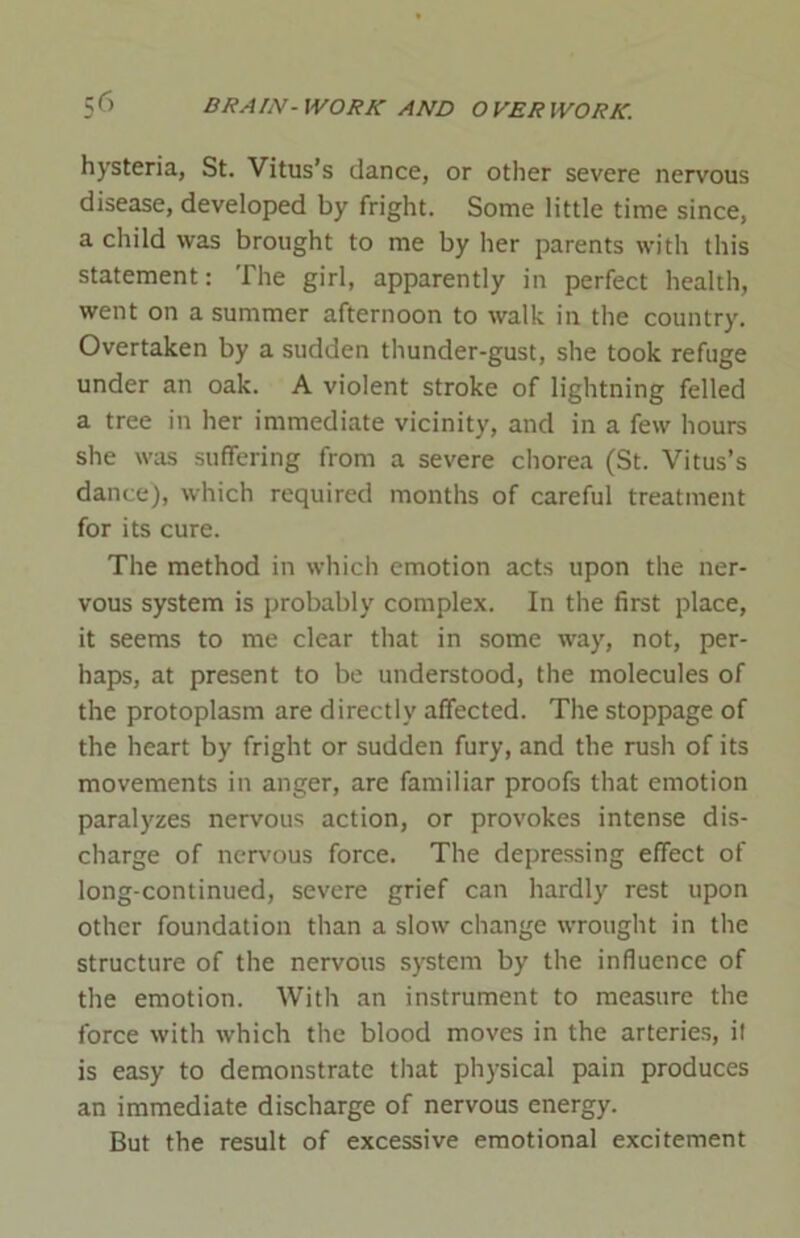 hysteria, St. Vitus’s dance, or other severe nervous disease, developed by fright. Some little time since, a child was brought to me by her parents with this statement: The girl, apparently in perfect health, went on a summer afternoon to walk in the country. Overtaken by a sudden thunder-gust, she took refuge under an oak. A violent stroke of lightning felled a tree in her immediate vicinity, and in a few hours she was suffering from a severe chorea (St. Vitus’s dance), which required months of careful treatment for its cure. The method in which emotion acts upon the ner- vous system is probably complex. In the first place, it seems to me clear that in some way, not, per- haps, at present to be understood, the molecules of the protoplasm are directly affected. The stoppage of the heart by fright or sudden fury, and the rush of its movements in anger, are familiar proofs that emotion paralyzes nervous action, or provokes intense dis- charge of nervous force. The depressing effect of long-continued, severe grief can hardly rest upon other foundation than a slow change wrought in the structure of the nervous system by the influence of the emotion. With an instrument to measure the force with which the blood moves in the arteries, it is easy to demonstrate that physical pain produces an immediate discharge of nervous energy. But the result of excessive emotional excitement