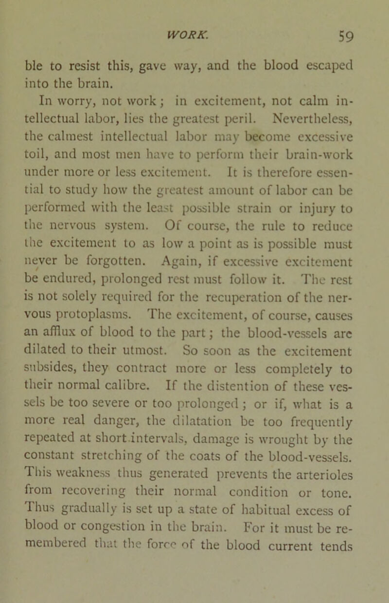 ble to resist this, gave way, and the blood escaped into the brain. In worry, not work; in excitement, not calm in- tellectual labor, lies the greatest peril. Nevertheless, the calmest intellectual labor may become excessive toil, and most men have to perform their brain-work under more or less excitement. It is therefore essen- tial to study how the greatest amount of labor can be performed with the least possible strain or injury to the nervous system. Of course, the rule to reduce the excitement to as low a point as is possible must never be forgotten. Again, if excessive excitement be endured, prolonged rest must follow it. The rest is not solely required for the recuperation of the ner- vous protoplasms. The excitement, of course, causes an afflux of blood to the part; the blood-vessels arc dilated to their utmost. So soon as the excitement subsides, they contract more or less completely to their normal calibre. If the distention of these ves- sels be too severe or too prolonged ; or if, what is a more real danger, the dilatation be too frequently repeated at short intervals, damage is wrought by the constant stretching of the coats of the blood-vessels. This weakness thus generated prevents the arterioles from recovering their normal condition or tone. I hus gradually is set up a state of habitual excess of blood or congestion in the brain. For it must be re- membered that the force of the blood current tends