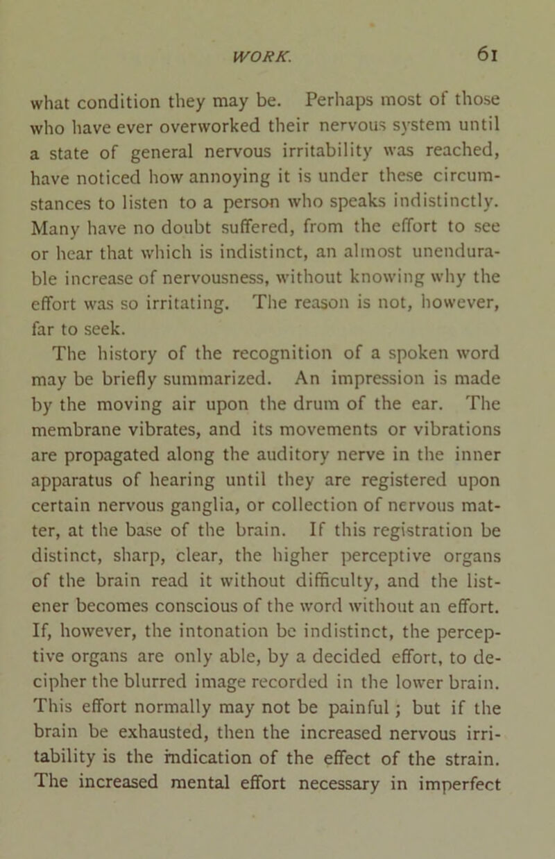 what condition they may be. Perhaps most of those who have ever overworked their nervous system until a state of general nervous irritability was reached, have noticed how annoying it is under these circum- stances to listen to a person who speaks indistinctly. Many have no doubt suffered, from the effort to see or hear that which is indistinct, an almost unendura- ble increase of nervousness, without knowing why the effort was so irritating. The reason is not, however, far to seek. The history of the recognition of a spoken word may be briefly summarized. An impression is made by the moving air upon the drum of the ear. The membrane vibrates, and its movements or vibrations are propagated along the auditory nerve in the inner apparatus of hearing until they are registered upon certain nervous ganglia, or collection of nervous mat- ter, at the base of the brain. If this registration be distinct, sharp, clear, the higher perceptive organs of the brain read it without difficulty, and the list- ener becomes conscious of the word without an effort. If, however, the intonation be indistinct, the percep- tive organs are only able, by a decided effort, to de- cipher the blurred image recorded in the lower brain. This effort normally may not be painful; but if the brain be exhausted, then the increased nervous irri- tability is the indication of the effect of the strain. The increased mental effort necessary in imperfect