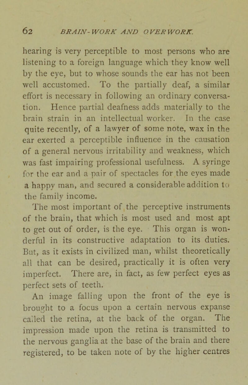 hearing is very perceptible to most persons who are listening to a foreign language which they know well by the eye, but to whose sounds the ear has not been well accustomed. To the partially deaf, a similar effort is necessary in following an ordinary conversa- tion. Hence partial deafness adds materially to the brain strain in an intellectual worker. In the case quite recently, of a lawyer of some note, wax in the ear exerted a perceptible influence in the causation of a general nervous irritability and weakness, which was fast impairing professional usefulness. A syringe for the ear and a pair of spectacles for the eyes made a happy man, and secured a considerable addition to the family income. The most important of the perceptive instruments of the brain, that which is most used and most apt to get out of order, is the eye. This organ is won- derful in its constructive adaptation to its duties. But, as it exists in civilized man, whilst theoretically all that can be desired, practically it is often very imperfect. There are, in fact, as few perfect eyes as perfect sets of teeth. An image falling upon the front of the eye is brought to a focus upon a certain nervous expanse called the retina, at the back of the organ. The impression made upon the retina is transmitted to the nervous ganglia at the base of the brain and there registered, to be taken note of by the higher centres