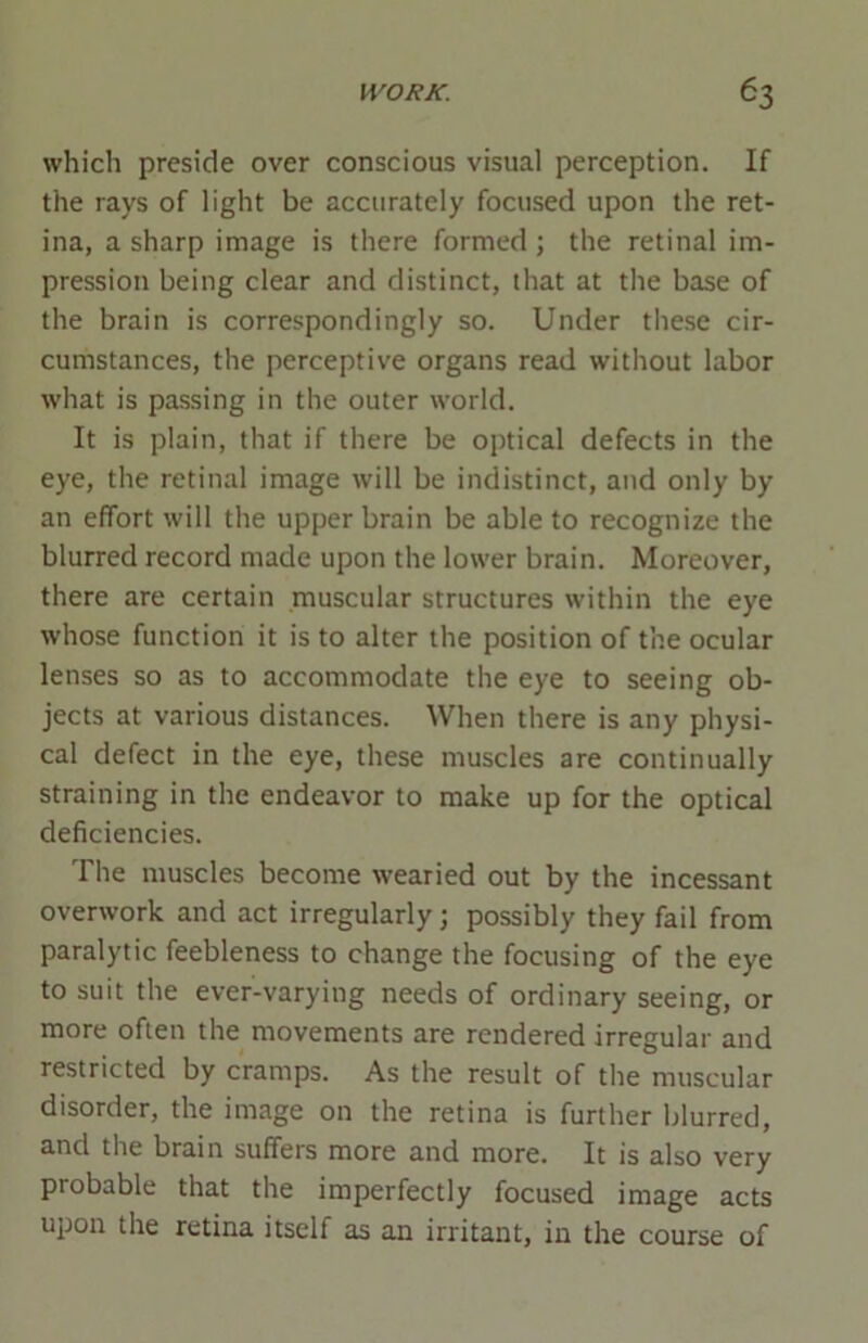 which preside over conscious visual perception. If the rays of light be accurately focused upon the ret- ina, a sharp image is there formed ; the retinal im- pression being clear and distinct, that at the base of the brain is correspondingly so. Under these cir- cumstances, the perceptive organs read without labor what is passing in the outer world. It is plain, that if there be optical defects in the eye, the retinal image will be indistinct, and only by an effort will the upper brain be able to recognize the blurred record made upon the lower brain. Moreover, there are certain muscular structures within the eye whose function it is to alter the position of the ocular lenses so as to accommodate the eye to seeing ob- jects at various distances. When there is any physi- cal defect in the eye, these muscles are continually straining in the endeavor to make up for the optical deficiencies. The muscles become wearied out by the incessant overwork and act irregularly; possibly they fail from paralytic feebleness to change the focusing of the eye to suit the ever-varying needs of ordinary seeing, or more often the movements are rendered irregular and restricted by cramps. As the result of the muscular disorder, the image on the retina is further blurred, and the brain suffers more and more. It is also very probable that the imperfectly focused image acts upon the retina itself as an irritant, in the course of
