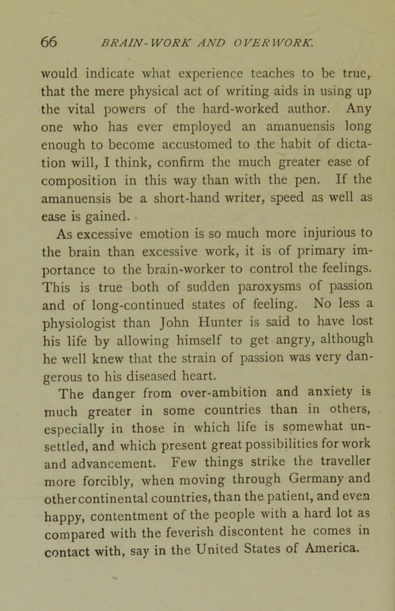 would indicate what experience teaches to be true, that the mere physical act of writing aids in using up the vital powers of the hard-worked author. Any one who has ever employed an amanuensis long enough to become accustomed to the habit of dicta- tion will, I think, confirm the much greater ease of composition in this way than with the pen. If the amanuensis be a short-hand writer, speed as well as ease is gained. As excessive emotion is so much more injurious to the brain than excessive work, it is of primary im- portance to the brain-worker to control the feelings. This is true both of sudden paroxysms of passion and of long-continued states of feeling. No less a physiologist than John Hunter is said to have lost his life by allowing himself to get angry, although he well knew that the strain of passion was very dan- gerous to his diseased heart. The danger from over-ambition and anxiety is much greater in some countries than in others, especially in those in which life is somewhat un- settled, and which present great possibilities for work and advancement. Few things strike the traveller more forcibly, when moving through Germany and othercontinental countries, than the patient, and even happy, contentment of the people with a hard lot as compared with the feverish discontent he comes in contact with, say in the United States of America.