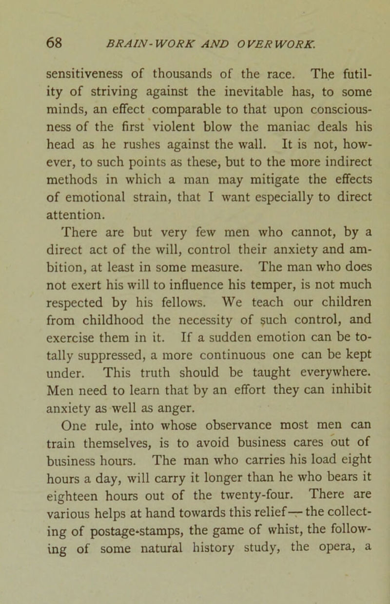 sensitiveness of thousands of the race. The futil- ity of striving against the inevitable has, to some minds, an effect comparable to that upon conscious- ness of the first violent blow the maniac deals his head as he rushes against the wall. It is not, how- ever, to such points as these, but to the more indirect methods in which a man may mitigate the effects of emotional strain, that I want especially to direct attention. There are but very few men who cannot, by a direct act of the will, control their anxiety and am- bition, at least in some measure. The man who does not exert his will to influence his temper, is not much respected by his fellows. We teach our children from childhood the necessity of $uch control, and exercise them in it. If a sudden emotion can be to- tally suppressed, a more continuous one can be kept under. This truth should be taught everywhere. Men need to learn that by an effort they can inhibit anxiety as well as anger. One rule, into whose observance most men can train themselves, is to avoid business cares out of business hours. The man who carries his load eight hours a day, will carry it longer than he who bears it eighteen hours out of the twenty-four. There are various helps at hand towards this relief— the collect- ing of postage-stamps, the game of whist, the follow- ing of some natural history study, the opera, a
