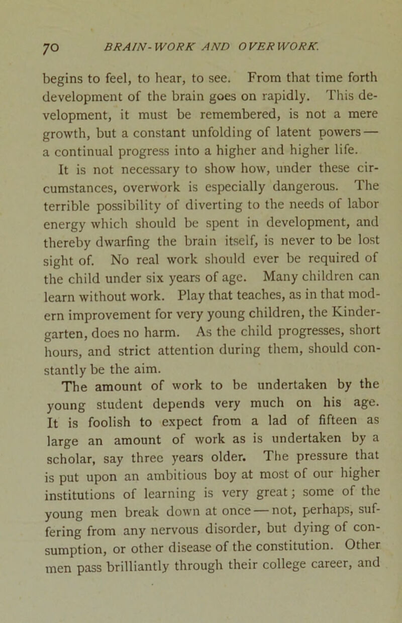 begins to feel, to hear, to see. From that time forth development of the brain goes on rapidly. This de- velopment, it must be remembered, is not a mere growth, but a constant unfolding of latent powers — a continual progress into a higher and higher life. It is not necessary to show how, under these cir- cumstances, overwork is especially dangerous. The terrible possibility of diverting to the needs of labor energy which should be spent in development, and thereby dwarfing the brain itself, is never to be lost sight of. No real work should ever be required of the child under six years of age. Many children can learn without work. Play that teaches, as in that mod- ern improvement for very young children, the Kinder- garten, does no harm. As the child progresses, short hours, and strict attention during them, should con- stantly be the aim. The amount of work to be undertaken by the young student depends very much on his age. It is foolish to expect from a lad of fifteen as large an amount of work as is undertaken by a scholar, say three years older. The pressure that is put upon an ambitious boy at most of our higher institutions of learning is very great; some of the young men break down at once not, perhaps, suf- fering from any nervous disorder, but dying of con- sumption, or other disease of the constitution. Other men pass brilliantly through their college career, and