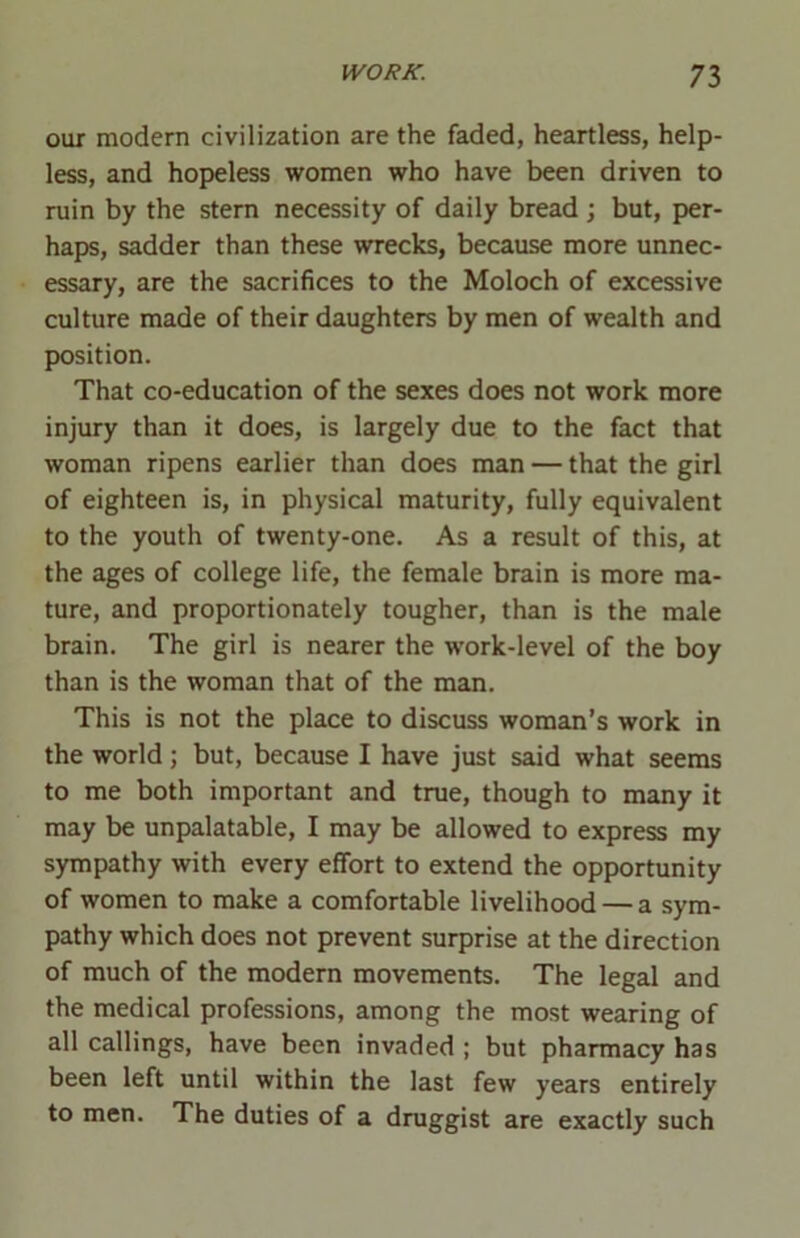 our modern civilization are the faded, heartless, help- less, and hopeless women who have been driven to ruin by the stern necessity of daily bread ; but, per- haps, sadder than these wrecks, because more unnec- essary, are the sacrifices to the Moloch of excessive culture made of their daughters by men of wealth and position. That co-education of the sexes does not work more injury than it does, is largely due to the fact that woman ripens earlier than does man — that the girl of eighteen is, in physical maturity, fully equivalent to the youth of twenty-one. As a result of this, at the ages of college life, the female brain is more ma- ture, and proportionately tougher, than is the male brain. The girl is nearer the work-level of the boy than is the woman that of the man. This is not the place to discuss woman’s work in the world; but, because I have just said what seems to me both important and true, though to many it may be unpalatable, I may be allowed to express my sympathy with every effort to extend the opportunity of women to make a comfortable livelihood — a sym- pathy which does not prevent surprise at the direction of much of the modern movements. The legal and the medical professions, among the most wearing of all callings, have been invaded ; but pharmacy has been left until within the last few years entirely to men. The duties of a druggist are exactly such