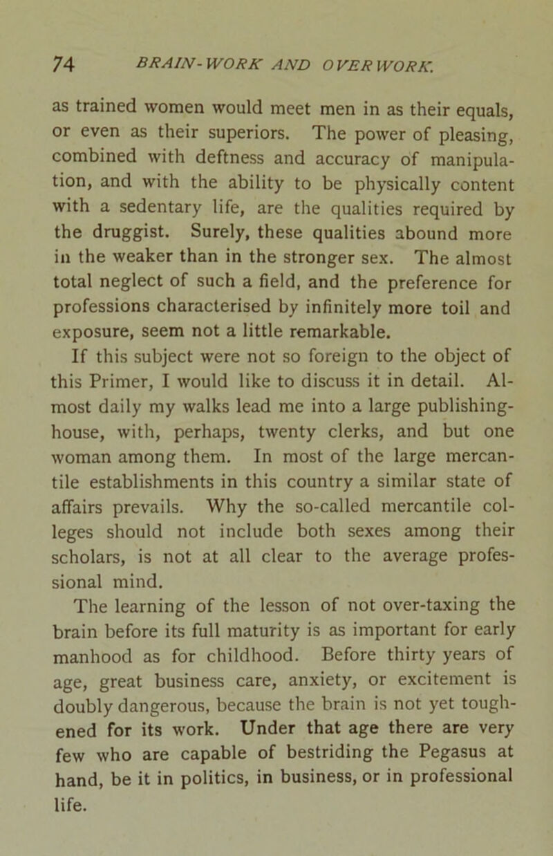 as trained women would meet men in as their equals, or even as their superiors. The power of pleasing, combined with deftness and accuracy of manipula- tion, and with the ability to be physically content with a sedentary life, are the qualities required by the druggist. Surely, these qualities abound more in the weaker than in the stronger sex. The almost total neglect of such a field, and the preference for professions characterised by infinitely more toil and exposure, seem not a little remarkable. If this subject were not so foreign to the object of this Primer, I would like to discuss it in detail. Al- most daily my walks lead me into a large publishing- house, with, perhaps, twenty clerks, and but one woman among them. In most of the large mercan- tile establishments in this country a similar state of affairs prevails. Why the so-called mercantile col- leges should not include both sexes among their scholars, is not at all clear to the average profes- sional mind. The learning of the lesson of not over-taxing the brain before its full maturity is as important for early manhood as for childhood. Before thirty years of age, great business care, anxiety, or excitement is doubly dangerous, because the brain is not yet tough- ened for its work. Under that age there are very few who are capable of bestriding the Pegasus at hand, be it in politics, in business, or in professional