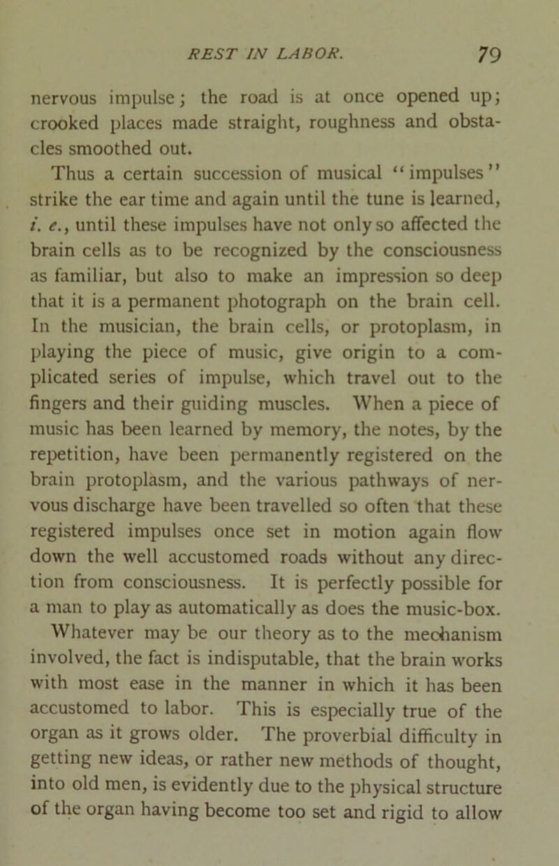 nervous impulse; the road is at once opened up; crooked places made straight, roughness and obsta- cles smoothed out. Thus a certain succession of musical “impulses” strike the ear time and again until the tune is learned, i. e., until these impulses have not only so affected the brain cells as to be recognized by the consciousness as familiar, but also to make an impression so deep that it is a permanent photograph on the brain cell. In the musician, the brain cells, or protoplasm, in playing the piece of music, give origin to a com- plicated series of impulse, which travel out to the fingers and their guiding muscles. When a piece of music has been learned by memory, the notes, by the repetition, have been permanently registered on the brain protoplasm, and the various pathways of ner- vous discharge have been travelled so often that these registered impulses once set in motion again flow down the well accustomed roads without any direc- tion from consciousness. It is perfectly possible for a man to play as automatically as does the music-box. Whatever may be our theory as to the mechanism involved, the fact is indisputable, that the brain works with most ease in the manner in which it has been accustomed to labor. This is especially true of the organ as it grows older. The proverbial difficulty in getting new ideas, or rather new methods of thought, into old men, is evidently due to the physical structure of the organ having become too set and rigid to allow