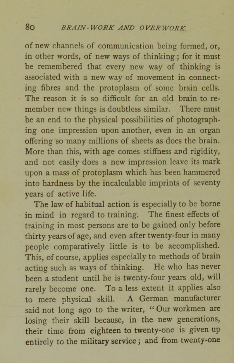 of new channels of communication being formed, or, in other words, of new ways of thinking; for it must be remembered that every new way of thinking is associated with a new way of movement in connect- ing fibres and the protoplasm of some brain cells. The reason it is so difficult for an old brain to re- member new things is doubtless similar. There must be an end to the physical possibilities of photograph- ing one impression upon another, even in an organ offering so many millions of sheets as does the brain. More than this, with age comes stiffness and rigidity, and not easily does a new impression leave its mark upon a mass of protoplasm which has been hammered into hardness by the incalculable imprints of seventy years of active life. The law of habitual action is especially to be borne in mind in regard to training. The finest effects of training in most persons are to be gained only before thirty years of age, and even after twenty-four in many people comparatively little is to be accomplished. This, of course, applies especially to methods of brain acting such as ways of thinking. He who has never been a student until he is twenty-four years old, will rarely become one. To a less extent it applies also to mere physical skill. A German manufacturer said not long ago to the writer, “ Our workmen are losing their skill because, in the new generations, their time from eighteen to twenty-one is given up entirely to the military service; and from twenty-one