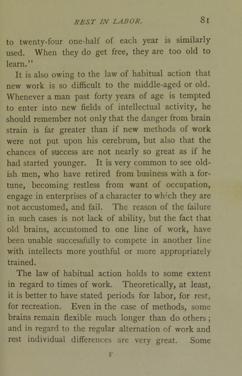 Si to twenty-four one-half of each year is similarly used. When they do get free, they are too old to learn.” It is also owing to the law of habitual action that new work is so difficult to the middle-aged or old. Whenever a man past forty years of age is tempted to enter into new fields of intellectual activity, he should remember not only that the danger from brain strain is far greater than if new methods of work were not put upon his cerebrum, but also that the chances of success are not nearly so great as if he had started younger. It is very common to see old- ish men, who have retired from business with a for- tune, becoming restless from want of occupation, engage in enterprises of a character to which they are not accustomed, and fail. The reason of the failure in such cases is not lack of ability, but the fact that old brains, accustomed to one line of work, have been unable successfully to compete in another line with intellects more youthful or more appropriately trained. The law of habitual action holds to some extent in regard to times of work. Theoretically, at least, it is better to have stated periods for labor, for rest, for recreation. Even in the case of methods, some brains remain flexible much longer than do others; and in regard to the regular alternation of work and rest individual differences are very great. Some r