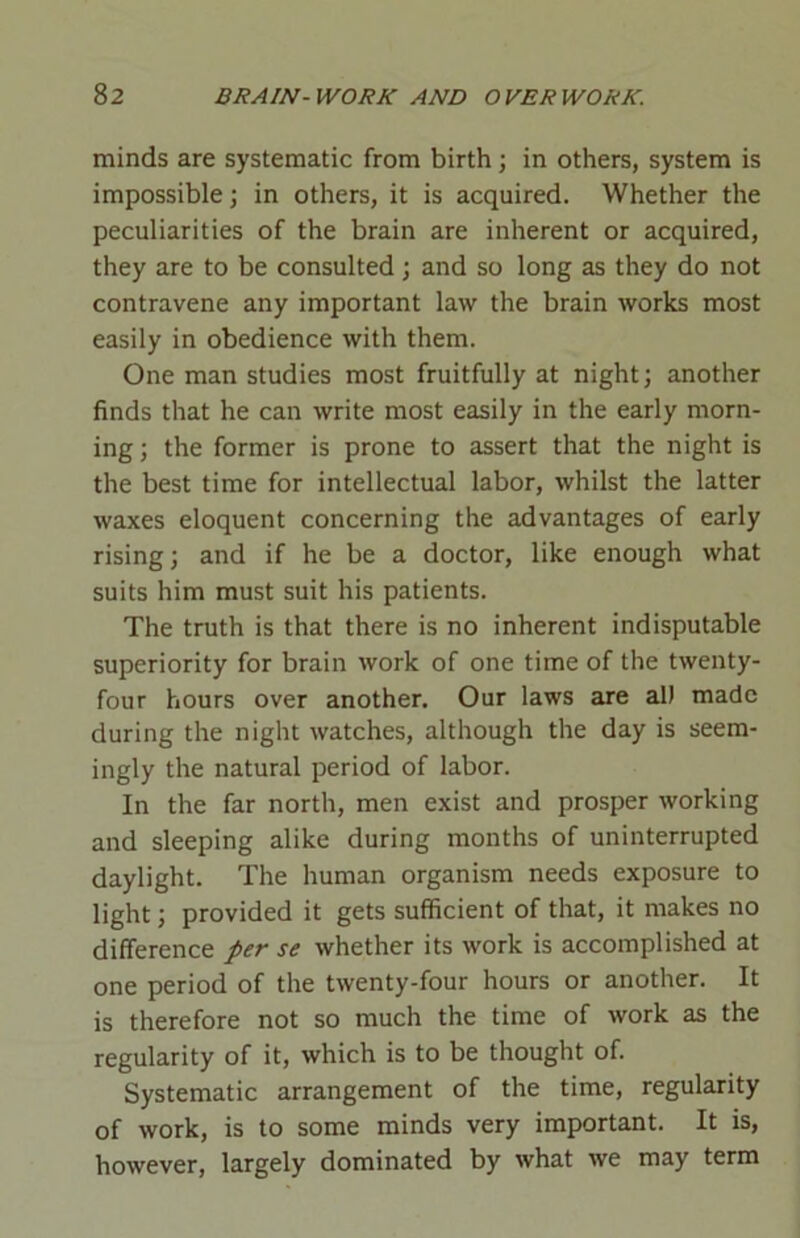 minds are systematic from birth; in others, system is impossible; in others, it is acquired. Whether the peculiarities of the brain are inherent or acquired, they are to be consulted ; and so long as they do not contravene any important law the brain works most easily in obedience with them. One man studies most fruitfully at night; another finds that he can write most easily in the early morn- ing ; the former is prone to assert that the night is the best time for intellectual labor, whilst the latter waxes eloquent concerning the advantages of early rising; and if he be a doctor, like enough what suits him must suit his patients. The truth is that there is no inherent indisputable superiority for brain work of one time of the twenty- four hours over another. Our laws are al) made during the night watches, although the day is seem- ingly the natural period of labor. In the far north, men exist and prosper working and sleeping alike during months of uninterrupted daylight. The human organism needs exposure to light; provided it gets sufficient of that, it makes no difference per se whether its work is accomplished at one period of the twenty-four hours or another. It is therefore not so much the time of work as the regularity of it, which is to be thought of. Systematic arrangement of the time, regularity of work, is to some minds very important. It is, however, largely dominated by what we may term