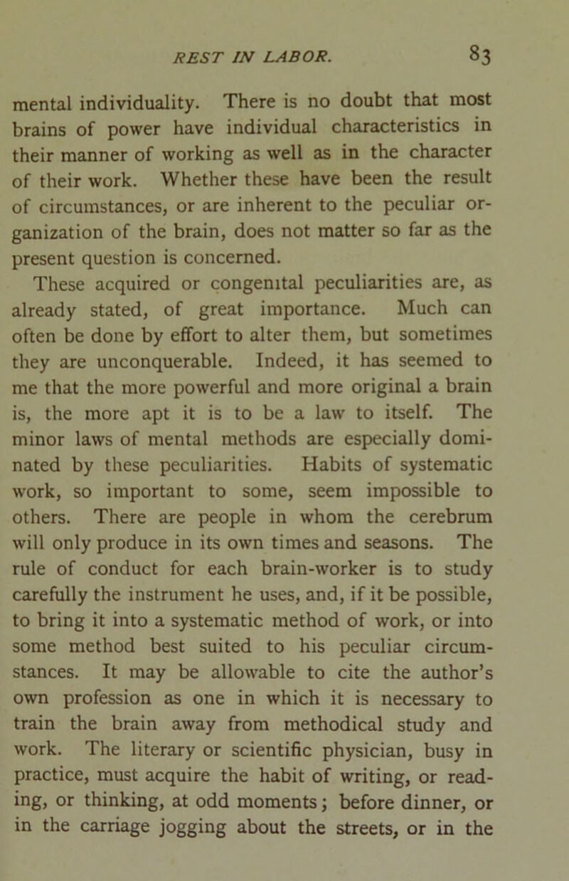 mental individuality. There is no doubt that most brains of power have individual characteristics in their manner of working as well as in the character of their work. Whether these have been the result of circumstances, or are inherent to the peculiar or- ganization of the brain, does not matter so far as the present question is concerned. These acquired or congenital peculiarities are, as already stated, of great importance. Much can often be done by effort to alter them, but sometimes they are unconquerable. Indeed, it has seemed to me that the more powerful and more original a brain is, the more apt it is to be a law to itself. The minor laws of mental methods are especially domi- nated by these peculiarities. Habits of systematic work, so important to some, seem impossible to others. There are people in whom the cerebrum will only produce in its own times and seasons. The rule of conduct for each brain-worker is to study carefully the instrument he uses, and, if it be possible, to bring it into a systematic method of work, or into some method best suited to his peculiar circum- stances. It may be allowable to cite the author’s own profession as one in which it is necessary to train the brain away from methodical study and work. The literary or scientific physician, busy in practice, must acquire the habit of writing, or read- ing, or thinking, at odd moments; before dinner, or in the carriage jogging about the streets, or in the