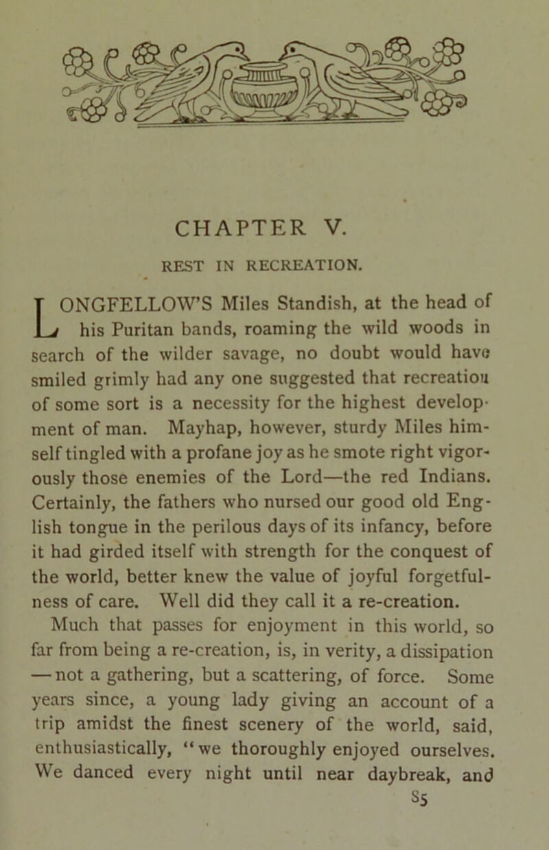 REST IN RECREATION. ONGFELLOW’S Miles Standish, at the head of his Puritan bands, roaming the wild woods in search of the wilder savage, no doubt would have smiled grimly had any one suggested that recreation of some sort is a necessity for the highest develop- ment of man. Mayhap, however, sturdy Miles him- self tingled with a profane joy as he smote right vigor- ously those enemies of the Lord—the red Indians. Certainly, the fathers who nursed our good old Eng- lish tongue in the perilous days of its infancy, before it had girded itself with strength for the conquest of the world, better knew the value of joyful forgetful- ness of care. Well did they call it a re-creation. Much that passes for enjoyment in this world, so far from being a re-creation, is, in verity, a dissipation — not a gathering, but a scattering, of force. Some years since, a young lady giving an account of a trip amidst the finest scenery of the world, said, enthusiastically, “we thoroughly enjoyed ourselves. We danced every night until near daybreak, and