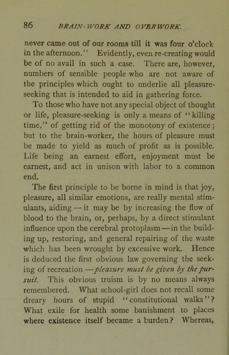 never came out of our rooms till it was four o’clock in the afternoon. ’ ’ Evidently, even re-creating would be of no avail in such a case. There are, however, numbers of sensible people who are not aware of the principles which ought to underlie all pleasure- seeking that is intended to aid in gathering force. To those who have not any special object of thought or life, pleasure-seeking is only a means of “killing time,” of getting rid of the monotony of existence; but to the brain-worker, the hours of pleasure must be made to yield as much of profit as is possible. Life being an earnest effort, enjoyment must be earnest, and act in unison with labor to a common end. The first principle to be borne in mind is that joy, pleasure, all similar emotions, are really mental stim- ulants, aiding — it may be by increasing the flow of blood to the brain, or, perhaps, by a direct stimulant influence upon the cerebral protoplasm—in the build- ing up, restoring, and general repairing of the waste which has been wrought by excessive work. Hence is deduced the first obvious law governing the seek- ing of recreation — pleasure must be given by the pur- suit. This obvious truism is by no means always remembered. What school-girl does not recall some dreary hours of stupid “constitutional walks”? What exile for health some banishment to places where existence itself became a burden ? Whereas,
