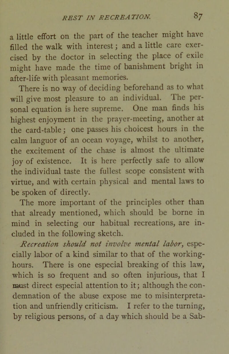 a little effort on the part of the teacher might have filled the walk with interest; and a little care exer- cised by the doctor in selecting the place of exile might have made the time of banishment bright in after-life with pleasant memories. There is no way of deciding beforehand as to what will give most pleasure to an individual. The per- sonal equation is here supreme. One man finds his highest enjoyment in the prayer-meeting, another at the card-table; one passes his choicest hours in the calm languor of an ocean voyage, whilst to another, the excitement of the chase is almost the ultimate joy of existence. It is here perfectly safe to allow the individual taste the fullest scope consistent with virtue, and with certain physical and mental laws to be spoken of directly. The more important of the principles other than that already mentioned, which should be borne in mind in selecting our habitual recreations, are in- cluded in the following sketch. Recreation should not involve mental labor, espe- cially labor of a kind similar to that of the working- hours. There is one especial breaking of this law, which is so frequent and so often injurious, that I must direct especial attention to it; although the con- demnation of the abuse expose me to misinterpreta- tion and unfriendly criticism. I refer to the turning, by religious persons, of a day which should be a Sab-