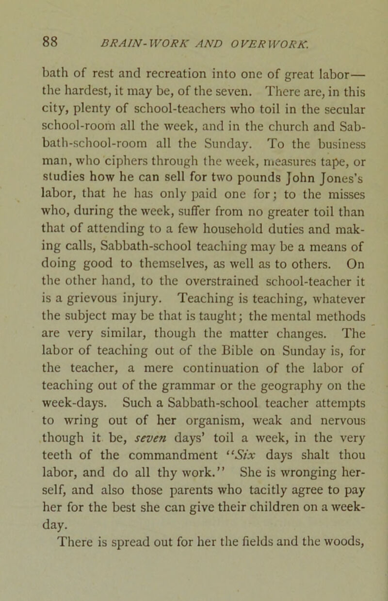 bath of rest and recreation into one of great labor— the hardest, it may be, of the seven. There are, in this city, plenty of school-teachers who toil in the secular school-room all the week, and in the church and Sab- bath-school-room all the Sunday. To the business man, who ciphers through the week, measures tape, or studies how he can sell for two pounds John Jones’s labor, that he has only paid one for; to the misses who, during the week, suffer from no greater toil than that of attending to a few household duties and mak- ing calls, Sabbath-school teaching may be a means of doing good to themselves, as well as to others. On the other hand, to the overstrained school-teacher it is a grievous injury. Teaching is teaching, whatever the subject may be that is taught; the mental methods are very similar, though the matter changes. The labor of teaching out of the Bible on Sunday is, for the teacher, a mere continuation of the labor of teaching out of the grammar or the geography on the week-days. Such a Sabbath-school teacher attempts to wring out of her organism, weak and nervous though it be, seven days’ toil a week, in the very teeth of the commandment “Six days shalt thou labor, and do all thy work. ’ ’ She is wronging her- self, and also those parents who tacitly agree to pay her for the best she can give their children on a week- day. There is spread out for her the fields and the woods,