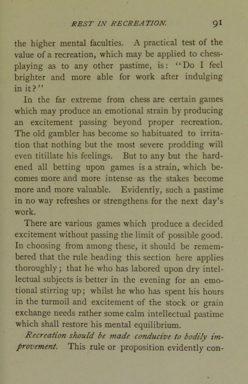 the higher mental faculties. A practical test of the value of a recreation, which may be applied to chess- playing as to any other pastime, is: “Do I feel brighter and more able for work after indulging in it?” In the far extreme from chess are certain games which may produce an emotional strain by producing an excitement passing beyond proper recreation. The old gambler has become so habituated to irrita- tion that nothing but the most severe prodding will even titillate his feelings. But to any but the hard- ened all betting upon games is a strain, which be- comes more and more intense as the stakes become more and more valuable. Evidently, such a pastime in no way refreshes or strengthens for the next day’s work. There are various games which produce a decided excitement without passing the limit of possible good. In choosing from among these, it should be remem- bered that the rule heading this section here applies thoroughly; that he who has labored upon dry intel- lectual subjects is better in the evening for an emo- tional stirring up; whilst he who has spent his hours in the turmoil and excitement of the stock or grain exchange needs rather some calm intellectual pastime which shall restore his mental equilibrium. Recreation should be made conducive to bodily im- provement. This rule or proposition evidently con-