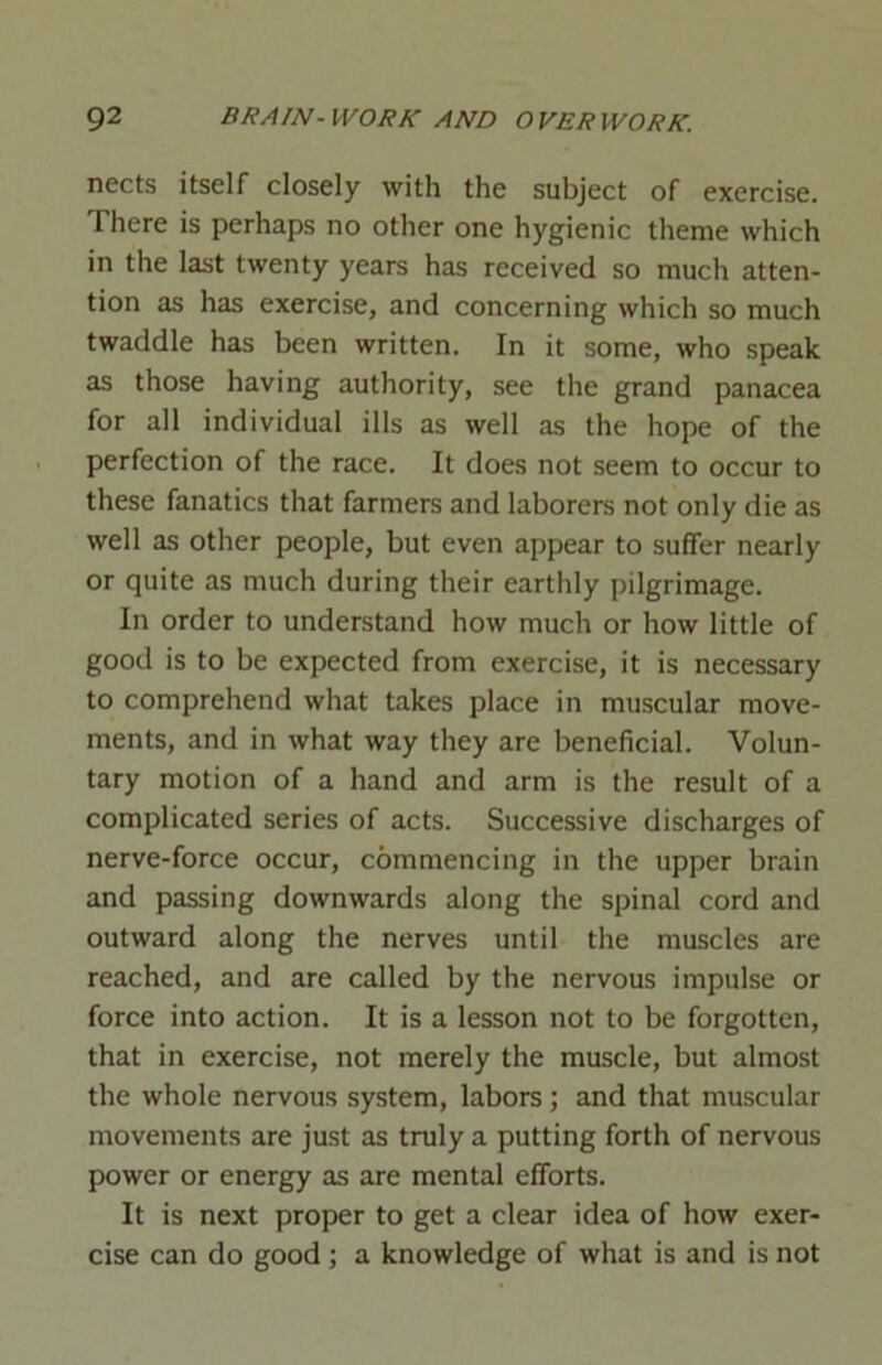 nects itself closely with the subject of exercise. There is perhaps no other one hygienic theme which in the last twenty years has received so much atten- tion as has exercise, and concerning which so much twaddle has been written. In it some, who speak as those having authority, see the grand panacea for all individual ills as well as the hope of the perfection of the race. It does not seem to occur to these fanatics that farmers and laborers not only die as well as other people, but even appear to suffer nearly or quite as much during their earthly pilgrimage. In order to understand how much or how little of good is to be expected from exercise, it is necessary to comprehend what takes place in muscular move- ments, and in what way they are beneficial. Volun- tary motion of a hand and arm is the result of a complicated series of acts. Successive discharges of nerve-force occur, commencing in the upper brain and passing downwards along the spinal cord and outward along the nerves until the muscles are reached, and are called by the nervous impulse or force into action. It is a lesson not to be forgotten, that in exercise, not merely the muscle, but almost the whole nervous system, labors; and that muscular movements are just as truly a putting forth of nervous power or energy as are mental efforts. It is next proper to get a clear idea of how exer- cise can do good; a knowledge of what is and is not