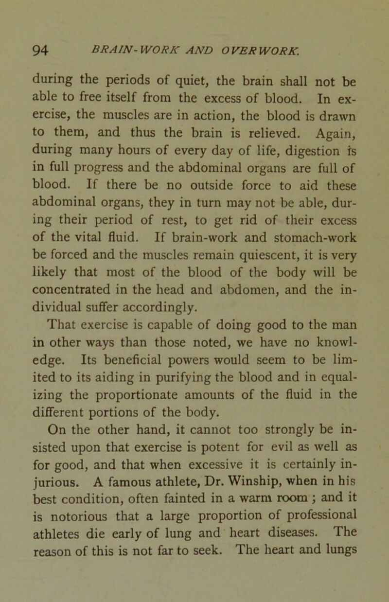 during the periods of quiet, the brain shall not be able to free itself from the excess of blood. In ex- ercise, the muscles are in action, the blood is drawn to them, and thus the brain is relieved. Again, during many hours of every day of life, digestion is in full progress and the abdominal organs are full of blood. If there be no outside force to aid these abdominal organs, they in turn may not be able, dur- ing their period of rest, to get rid of their excess of the vital fluid. If brain-work and stomach-work be forced and the muscles remain quiescent, it is very likely that most of the blood of the body will be concentrated in the head and abdomen, and the in- dividual suffer accordingly. That exercise is capable of doing good to the man in other ways than those noted, we have no knowl- edge. Its beneficial powers would seem to be lim- ited to its aiding in purifying the blood and in equal- izing the proportionate amounts of the fluid in the different portions of the body. On the other hand, it cannot too strongly be in- sisted upon that exercise is potent for evil as well as for good, and that when excessive it is certainly in- jurious. A famous athlete, Dr. Winship, when in his best condition, often fainted in a warm room ; and it is notorious that a large proportion of professional athletes die early of lung and heart diseases. The reason of this is not far to seek. The heart and lungs