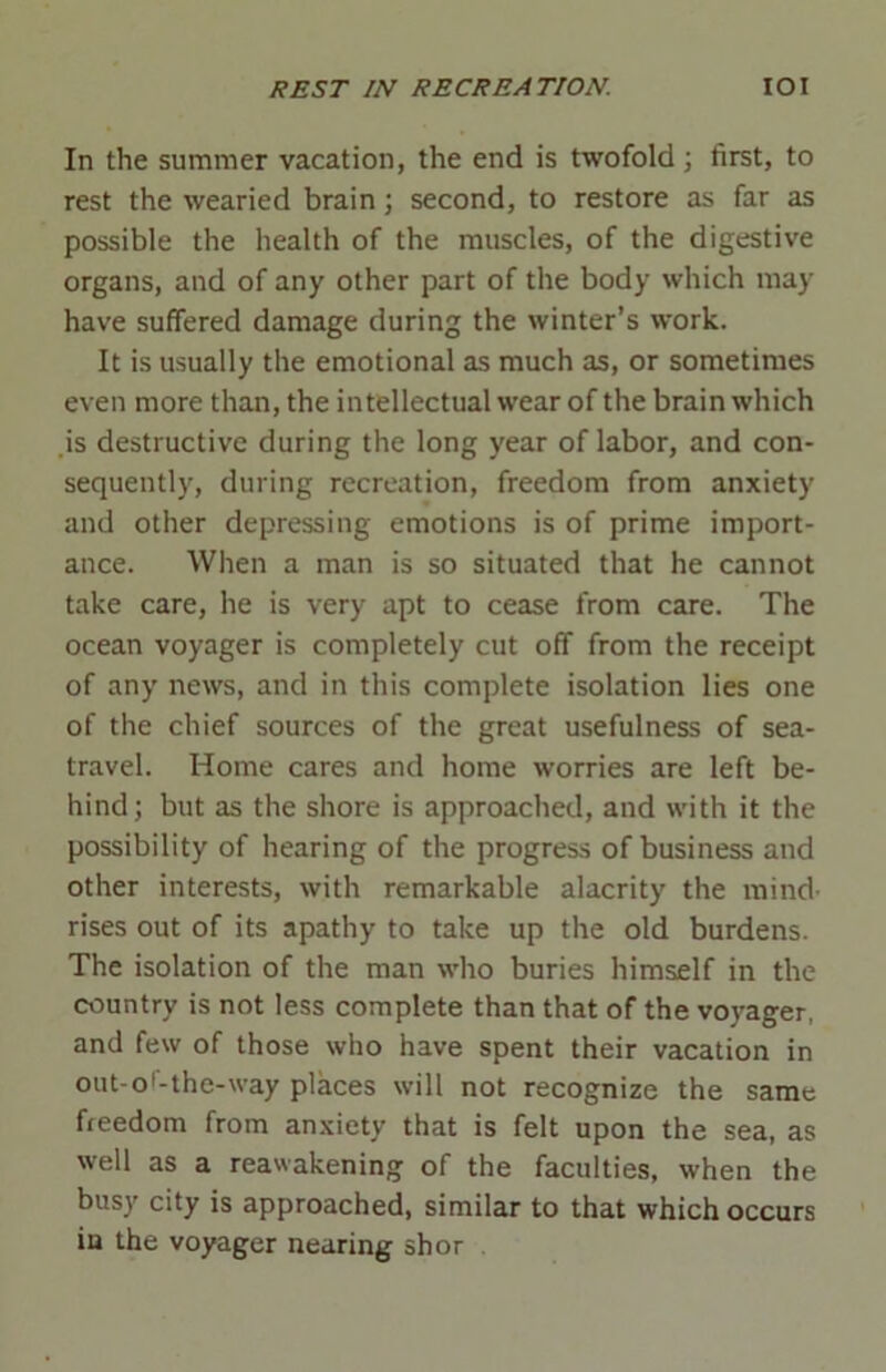 In the summer vacation, the end is twofold; first, to rest the wearied brain; second, to restore as far as possible the health of the muscles, of the digestive organs, and of any other part of the body which may have suffered damage during the winter’s work. It is usually the emotional as much as, or sometimes even more than, the intellectual wear of the brain which is destructive during the long year of labor, and con- sequently, during recreation, freedom from anxiety and other depressing emotions is of prime import- ance. When a man is so situated that he cannot take care, he is very apt to cease from care. The ocean voyager is completely cut off from the receipt of any news, and in this complete isolation lies one of the chief sources of the great usefulness of sea- travel. Home cares and home worries are left be- hind; but as the shore is approached, and with it the possibility of hearing of the progress of business and other interests, with remarkable alacrity the mind- rises out of its apathy to take up the old burdens. The isolation of the man who buries himself in the country is not less complete than that of the voyager, and few of those who have spent their vacation in out-o'-the-way places will not recognize the same freedom from anxiety that is felt upon the sea, as well as a reawakening of the faculties, when the busy city is approached, similar to that which occurs in the voyager nearing shor