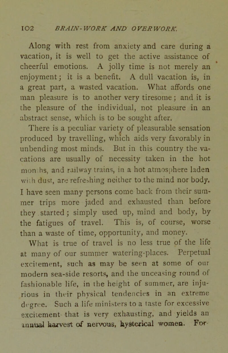 Along with rest from anxiety and care during a vacation, it is well to get the active assistance of cheerful emotions. A jolly time is not merely an enjoyment; it is a benefit. A dull vacation is, in a great part, a wasted vacation. What affords one man pleasure is to another very tiresome; and it is the pleasure of the individual, not pleasure in an abstract sense, which is to be sought after. There is a peculiar variety of pleasurable sensation produced by travelling, which aids very favorably in unbending most minds. But in this country the va- cations are usually of necessity taken in the hot mon hs, and railway trains, in a hot atmosphere laden wi: h dust, are refreshing neither to the mind nor body. I have seen many persons come back from their sum- mer trips more jaded and exhausted than before they started ; simply used up, mind and body, by the fatigues of travel. This is, of course, worse than a waste of time, opportunity, and money. What is true of travel is no less true of the life at many of our summer watering-places. Perpetual excitement, such as may be seen at some of our modern sea-side resorts, and the unceasing round of fashionable life, in the height of summer, are inju- rious in their physical tendencies in an extreme degree. Such a life ministers to a taste for excessive exciiement that is very exhausting, and yields an annual harvest of nervous, hysterical women. For