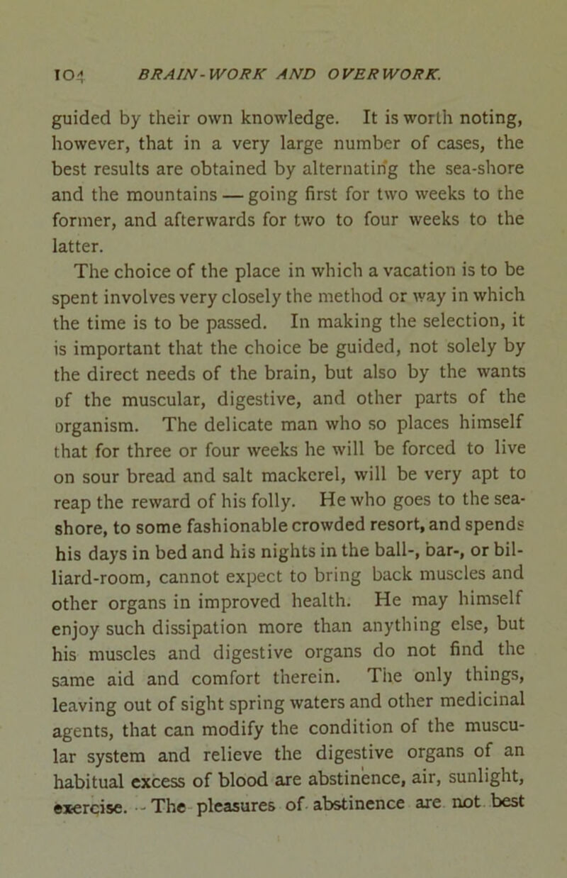 guided by their own knowledge. It is worth noting, however, that in a very large number of cases, the best results are obtained by alternating the sea-shore and the mountains — going first for two weeks to the former, and afterwards for two to four weeks to the latter. The choice of the place in which a vacation is to be spent involves very closely the method or way in which the time is to be passed. In making the selection, it is important that the choice be guided, not solely by the direct needs of the brain, but also by the wants of the muscular, digestive, and other parts of the organism. The delicate man who so places himself that for three or four weeks he will be forced to live on sour bread and salt mackerel, will be very apt to reap the reward of his folly. He who goes to the sea- shore, to some fashionable crowded resort, and spends his days in bed and his nights in the ball-, bar-, or bil- liard-room, cannot expect to bring back muscles and other organs in improved health. He may himself enjoy such dissipation more than anything else, but his muscles and digestive organs do not find the same aid and comfort therein. Tiie only things, leaving out of sight spring waters and other medicinal agents, that can modify the condition of the muscu- lar system and relieve the digestive organs of an habitual excess of blood are abstinence, air, sunlight, exercise. • The pleasures of abstinence are not best