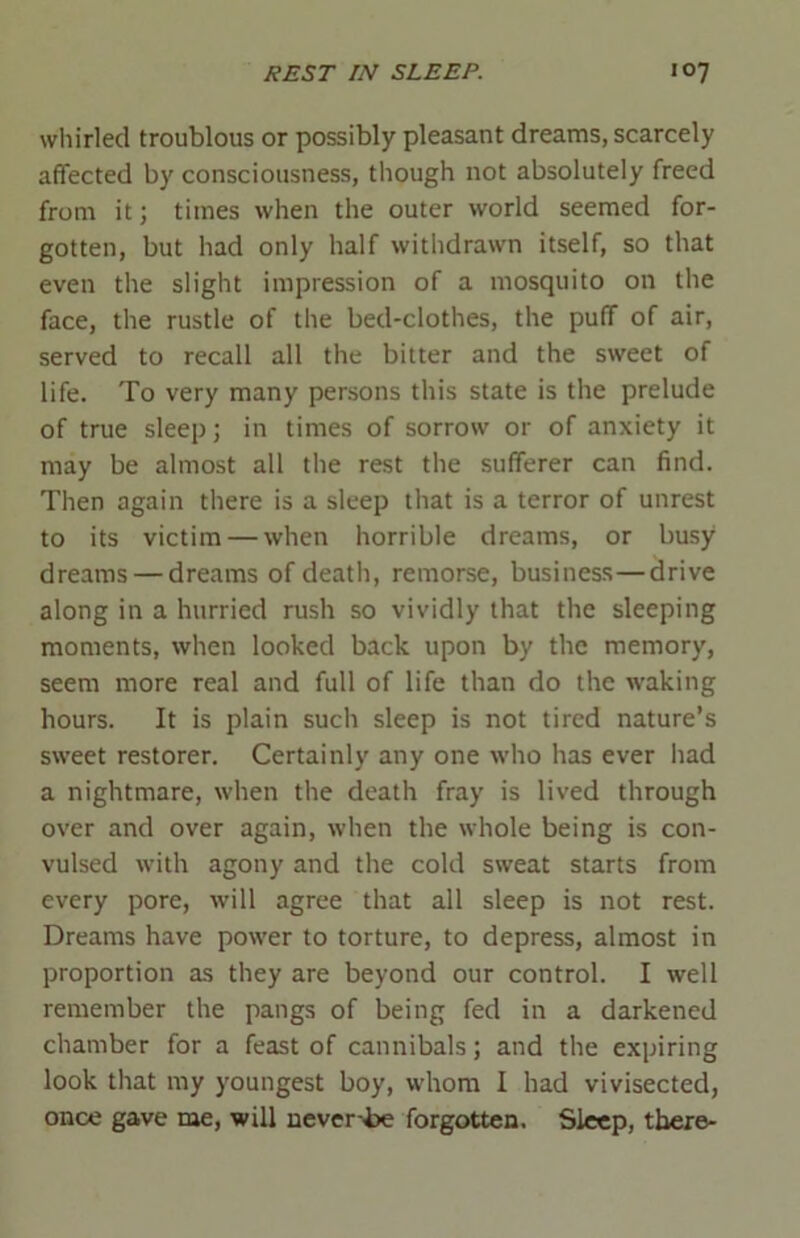 whirled troublous or possibly pleasant dreams, scarcely affected by consciousness, though not absolutely freed from it; times when the outer world seemed for- gotten, but had only half withdrawn itself, so that even the slight impression of a mosquito on the face, the rustle of the bed-clothes, the puff of air, served to recall all the bitter and the sweet of life. To very many persons this state is the prelude of true sleep; in times of sorrow or of anxiety it may be almost all the rest the sufferer can find. Then again there is a sleep that is a terror of unrest to its victim — when horrible dreams, or busy dreams — dreams of death, remorse, business—drive along in a hurried rush so vividly that the sleeping moments, when looked back upon by the memory, seem more real and full of life than do the waking hours. It is plain such sleep is not tired nature’s sweet restorer. Certainly any one who has ever had a nightmare, when the death fray is lived through over and over again, when the whole being is con- vulsed with agony and the cold sweat starts from every pore, will agree that all sleep is not rest. Dreams have power to torture, to depress, almost in proportion as they are beyond our control. I well remember the pangs of being fed in a darkened chamber for a feast of cannibals; and the expiring look that my youngest boy, whom I had vivisected, once gave me, will never-be forgotten. Sleep, there-