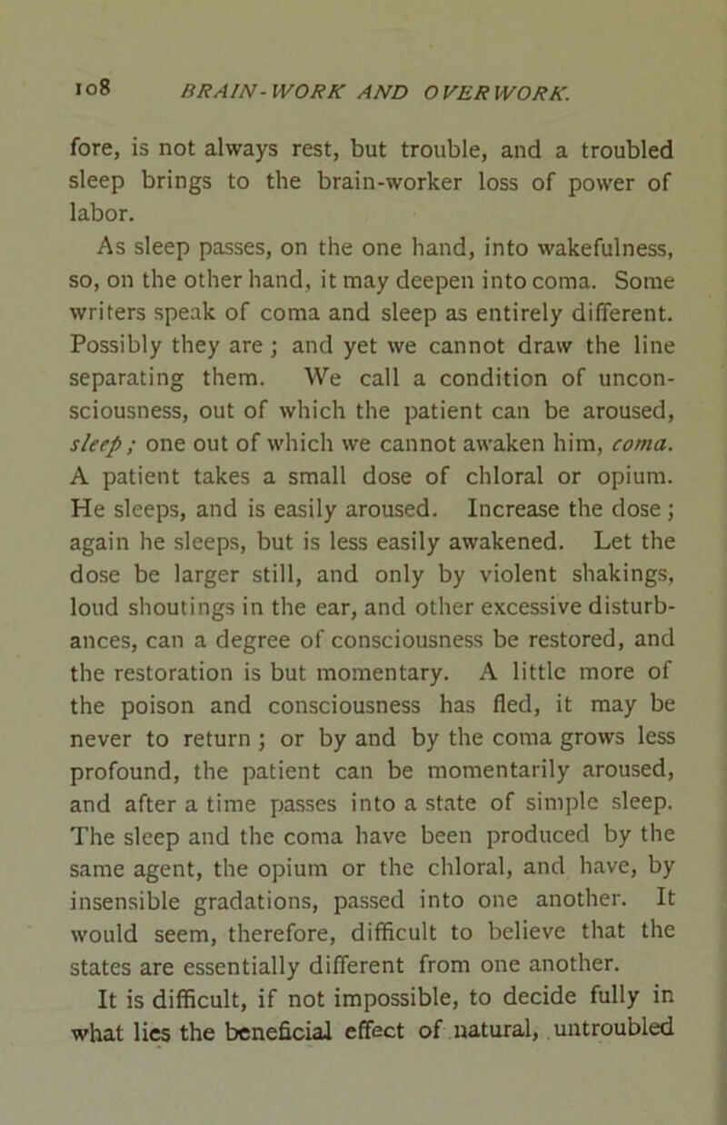 io8 fore, is not always rest, but trouble, and a troubled sleep brings to the brain-worker loss of power of labor. As sleep passes, on the one hand, into wakefulness, so, on the other hand, it may deepen into coma. Some writers speak of coma and sleep as entirely different. Possibly they are; and yet we cannot draw the line separating them. We call a condition of uncon- sciousness, out of which the patient can be aroused, sleep ; one out of which we cannot awaken him, coma. A patient takes a small dose of chloral or opium. He sleeps, and is easily aroused. Increase the dose; again he sleeps, but is less easily awakened. Let the dose be larger still, and only by violent shakings, loud shoutings in the ear, and other excessive disturb- ances, can a degree of consciousness be restored, and the restoration is but momentary. A little more of the poison and consciousness has fled, it may be never to return ; or by and by the coma grows less profound, the patient can be momentarily aroused, and after a time passes into a state of simple sleep. The sleep and the coma have been produced by the same agent, the opium or the chloral, and have, by insensible gradations, passed into one another. It would seem, therefore, difficult to believe that the states are essentially different from one another. It is difficult, if not impossible, to decide fully in what lies the beneficial effect of natural, untroubled