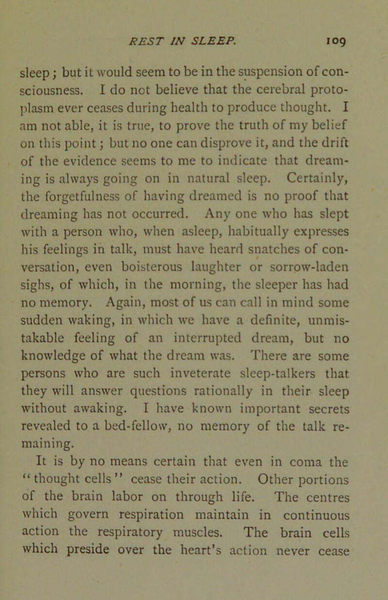sleep; but it would seem to be in the suspension of con- sciousness. I do not believe that the cerebral proto- plasm ever ceases during health to produce thought. I am not able, it is true, to prove the truth of my belief on this point; but no one can disprove it, and the drift of the evidence seems to me to indicate that dream- ing is always going on in natural sleep. Certainly, the forgetfulness of having dreamed is no proof that dreaming has not occurred. Any one who has slept with a person who, when asleep, habitually expresses his feelings in talk, must have heard snatches of con- versation, even boisterous laughter or sorrow-laden sighs, of which, in the morning, the sleeper has had no memory. Again, most of us can call in mind some sudden waking, in which we have a definite, unmis- takable feeling of an interrupted dream, but no knowledge of what the dream was. There are some persons who are such inveterate sleep-talkers that they will answer questions rationally in their sleep without awaking. I have known important secrets revealed to a bed-fellow, no memory of the talk re- maining. It is by no means certain that even in coma the “thought cells” cease their action. Other portions of the brain labor on through life. The centres which govern respiration maintain in continuous action the respiratory muscles. The brain cells which preside over the heart’s action never cease