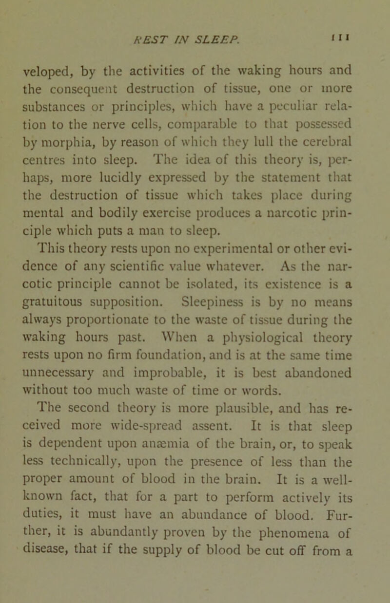 I I l veloped, by the activities of the waking hours and the consequent destruction of tissue, one or more substances or principles, which have a peculiar rela- tion to the nerve cells, comparable to that possessed by morphia, by reason of which they lull the cerebral centres into sleep. The idea of this theory is, per- haps, more lucidly expressed by the statement that the destruction of tissue which takes place during mental and bodily exercise produces a narcotic prin- ciple which puts a man to sleep. This theory rests upon no experimental or other evi- dence of any scientific value whatever. As the nar- cotic principle cannot be isolated, its existence is a gratuitous supposition. Sleepiness is by no means always proportionate to the waste of tissue during the waking hours past. When a physiological theory rests upon no firm foundation, and is at the same time unnecessary and improbable, it is best abandoned without too much waste of time or words. The second theory is more plausible, and has re- ceived more wide-spread assent. It is that sleep is dependent upon anaemia of the brain, or, to speak less technically, upon the presence of less than the proper amount of blood in the brain. It is a well- known fact, that for a part to perform actively its duties, it must have an abundance of blood. Fur- ther, it is abundantly proven by the phenomena of disease, that if the supply of blood be cut off from a