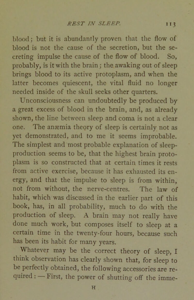 '>3 blood; but it is abundantly proven that the flow of blood is not the cause of the secretion, but the se- creting impulse the cause of the flow of blood. So, probably, is it with the brain; the awaking out of sleep brings blood to its active protoplasm, and when the latter becomes quiescent, the vital fluid no longer needed inside of the skull seeks other quarters. Unconsciousness can undoubtedly be produced by a great excess of blood in the brain, and, as already shown, the line between sleep and coma is not a clear one. The ansemia theory of sleep is certainly not as yet demonstrated, and to me it seems improbable. The simplest and most probable explanation of sleep- production seems to be, that the highest brain proto- plasm is so constructed that at certain times it rests from active exercise, because it has exhausted its en- ergy, and that the impulse to sleep is from within, not from without, the nerve-centres. The law of habit, which was discussed in the earlier part of this book, has, in all probability, much to do with the production of sleep. A brain may not really have done much work, but composes itself to sleep at a certain time in the twenty-four hours, because such has been its habit for many years. Whatever may be the correct theory of sleep, I think observation has clearly shown that, for sleep to be perfectly obtained, the following accessories are re- quired : — First, the power of shutting off the imme- H