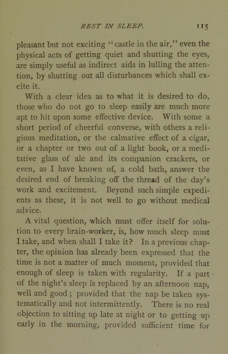 pleasant but not exciting “castle in the air,” even the physical acts of getting quiet and shutting the eyes, are simply useful as indirect aids in lulling the atten- tion, by shutting out all disturbances which shall ex- cite it. With a clear idea as to what it is desired to do, those who do not go to sleep easily are much more apt to hit upon some effective device. With some a short period of cheerful converse, with others a reli- gious meditation, or the calmative effect of a cigar, or a chapter or two out of a light book, or a medi- tative glass of ale and its companion crackers, or even, as I have known of, a cold bath, answer the desired end of breaking off the thread of the day’s work and excitement. Beyond such simple expedi- ents as these, it is not well to go without medical advice. A vital question, which must offer itself for solu- tion to every brain-worker, is, how much sleep must I take, and when shall I take it? In a previous chap- ter, the opinion has already been expressed that the time is not a matter of much moment, provided that enough of sleep is taken with regularity. If a part of the night’s sleep is replaced by an afternoon nap, well and good ; provided that the nap be taken sys- tematically and not intermittently. There is no real objection to sitting up late at night or to getting up early in the morning, provided sufficient time for