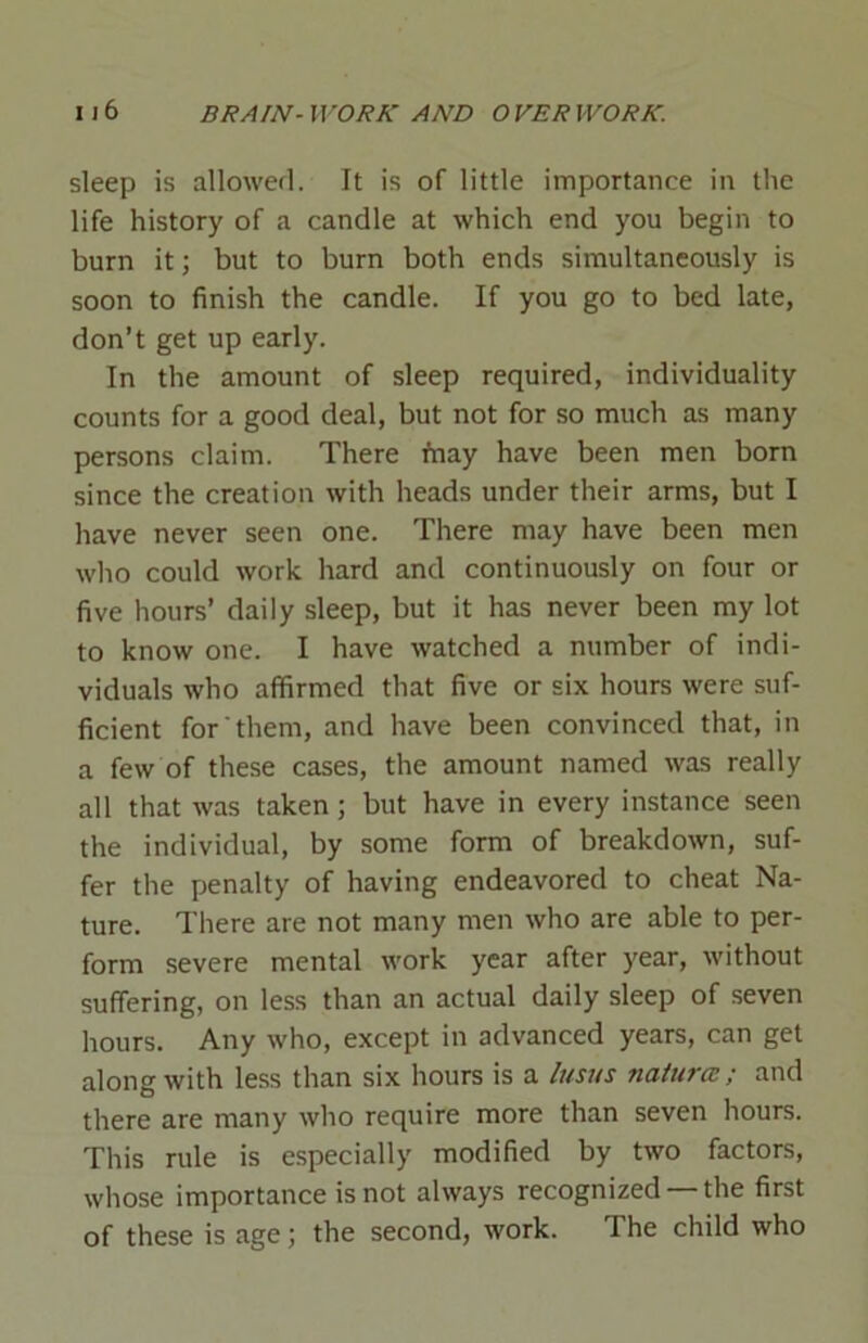 sleep is allowed. It is of little importance in the life history of a candle at which end you begin to burn it; but to burn both ends simultaneously is soon to finish the candle. If you go to bed late, don’t get up early. In the amount of sleep required, individuality counts for a good deal, but not for so much as many persons claim. There may have been men born since the creation with heads under their arms, but I have never seen one. There may have been men who could work hard and continuously on four or five hours’ daily sleep, but it has never been my lot to know one. I have watched a number of indi- viduals who affirmed that five or six hours were suf- ficient for them, and have been convinced that, in a few of these cases, the amount named was really all that was taken ; but have in every instance seen the individual, by some form of breakdown, suf- fer the penalty of having endeavored to cheat Na- ture. There are not many men who are able to per- form severe mental work year after year, without suffering, on less than an actual daily sleep of seven hours. Any who, except in advanced years, can get along with less than six hours is a lusus nature? ; and there are many who require more than seven hours. This rule is especially modified by two factors, whose importance is not always recognized — the first of these is age; the second, work. The child who